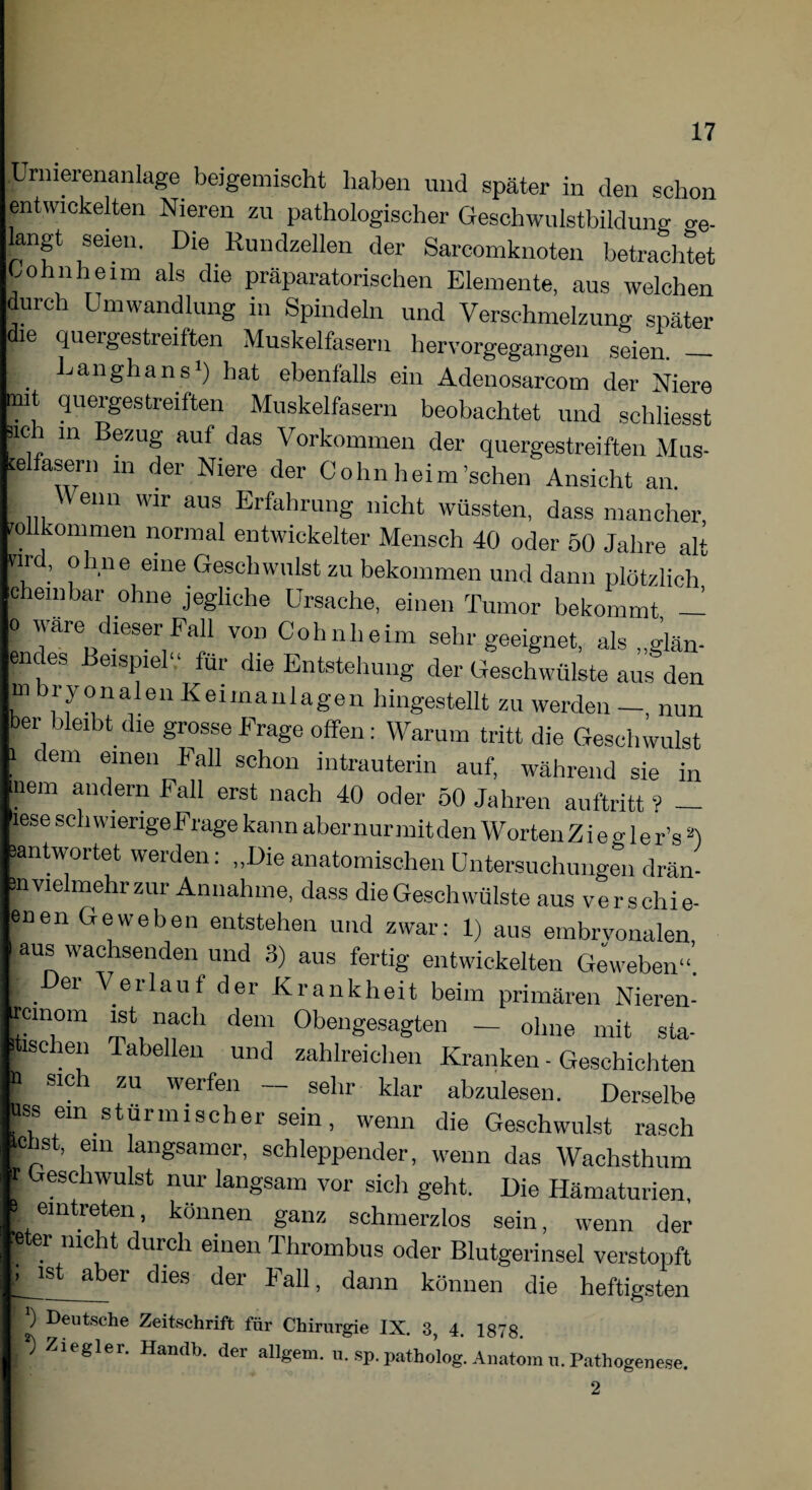 Urmerenanlage beigemischt haben und später in den schon entwickelten Nieren zu pathologischer Geschwulstbildung ae. langt seien. Die Kundzellen der Sarcomknoten betrachtet ohnheim als die präparatorischen Elemente, aus welchen durch Umwandlung in Spindeln und Verschmelzung später die quergestreiften Muskelfasern hervorgegangen seien. — . Langhaus1) hat ebenfalls ein Adenosarcom der Niere mit quergestreiften Muskelfasern beobachtet und schliesst ach in Bezug auf das Vorkommen der quergestreiften Mus¬ kelfasern m der Niere der Cohn heim'sehen Ansicht an. Wenn wir aus Erfahrung nicht wüssten, dass mancher !0 kommen normal entwickelter Mensch 40 oder 50 Jahre alt k . °h.ne eine Geschwulst zu bekommen und dann plötzlich cheinbar ohne jegliche Ursache, einen Tumor bekommt — o wäre dieser Fall von Cohnheim sehr geeignet, als „glän- endes Beispiel“ für die Entstehung der Geschwülste aus den m bryonaleu Keimanlagen hingestellt zu werden - nun ber bleibt die grosse Frage offen: Warum tritt die Geschwulst i dem einen Fall schon intrauterin auf, während sie in nem andern Fall erst nach 40 oder 50 Jahren auftritt ? — lese schwierige Frage kann abernurmitden Worten Z i e o- le r’sä) ^antwortet weiden. „Die anatomischen Untersuchungen drän- m vielmehr zur Annahme, dass die Geschwülste aus verschie- enen Geweben entstehen und zwar: 1) aus embryonalen aus wachsenden und 3) aus fertig entwickelten Geweben“’. . er Verlauf der Krankheit beim primären Nieren- rcinom ist nach dem Obengesagten — ohne mit sta- |schen Tabellen und zahlreichen Kranken - Geschichten p sici zu werfen sehr klar abzulesen. Derselbe |ss ein stürmischer sein, wenn die Geschwulst rasch pis , em langsamer, schleppender, wenn das Wachsthum ; Mesdlwulst nur langsam vor sich geht. Die Hämaturien, fern treten, können ganz schmerzlos sein, wenn der Ster nicht durch einen Thrombus oder Blutgerinsel verstopft ist aber dies der Fall, dann können die heftigsten ) Deutsche Zeitschrift für Chirurgie IX. 3, 4. 1878. p Ziegler. Harnlb. der allgem. u. sp. patholog. Anatom u. Pathogenese. 2