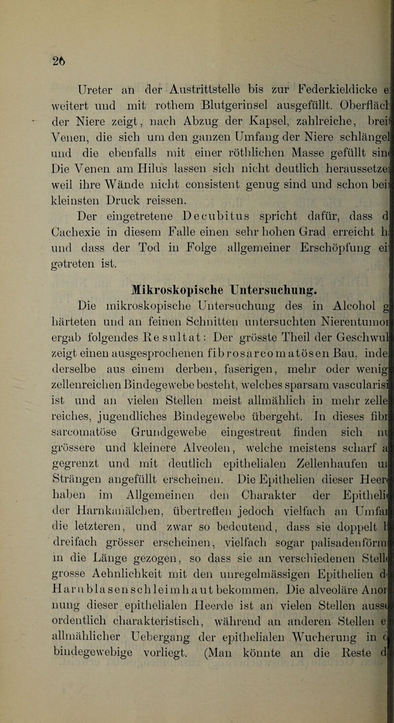 Ureter an der Austrittstelle bis zur Federkieldicke e: weitert und mit rothem Blutgerinsel ausgefüllt. Oberfläcl: der Niere zeigt, nach Abzug der Kapsel, zahlreiche, breii \Tenen, die sich um den ganzen Umfang der Niere schlänget und die ebenfalls mit einer röthliehen Masse gefüllt sin< Die Venen am Hilus lassen sich nicht deutlich heraussetze] weil ihre Wände nicht consistent genug sind und schon beh kleinsten Druck reissen. Der eingetretene Decubitus spricht dafür, dass d Cachexie in diesem Falle einen sehr hohen Grad erreicht h; und dass der Tod in Folge allgemeiner Erschöpfung ei: getreten ist. Mikroskopische Untersuchung. Die mikroskopische Untersuchung des in Alcohol g härteten und an feinen Schnitten untersuchten Nierentumor ergab folgendes Re s ul tat: Der grösste Theil der Geschwul zeigt einen ausgesprochenen fibrosarcomatösen Bau, inde derselbe aus einem derben, faserigen, mehr oder wenig zellenreichen Bindegewebe besteht, welches sparsam vascnlarisi ist und an vielen Stellen meist allmählich in mehr zelle reiches, jugendliches Bindegewebe übergeht. In dieses fibr sarcomatöse Grundgewebe eingestreut finden sich in grössere und kleinere Alveolen, welche meistens scharf a gegrenzt und mit deutlich epithelialen Zellen häufen ui Strängen angefüllt erscheinen. Die Epit-helien dieser Heen haben im Allgemeinen den Charakter der Epitheli« der Harnkanälchen, übertrefien jedoch vielfach an Umfai die letzteren, und zwar so bedeutend, dass sie doppelt l dreifach grösser erscheinen, vielfach sogar palisadenförm in die Länge gezogen, so dass sie an verschiedenen Stell« grosse Aelmlichkeit mit den unregelmässigen Epithelien d' Harnblasenschleimhaut bekommen. Die alveoläre Anor nung dieser epithelialen Heerde ist an vielen Stellen aussi ordentlich charakteristisch, während an anderen Stellen e allmählicher Uebergang der epithelialen Wucherung in c bindegewebige vorliegt. (Man könnte an die Reste d