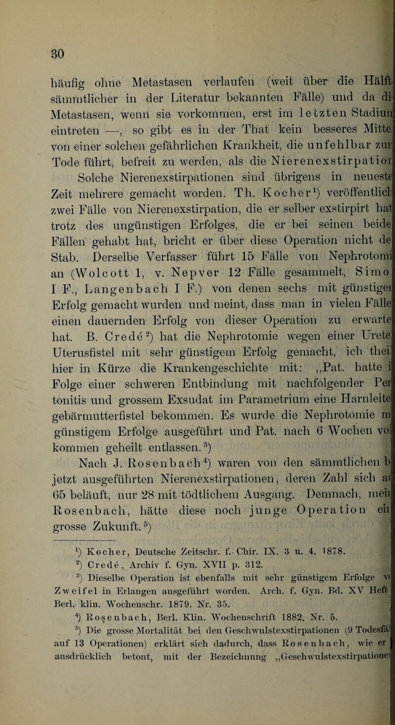 BO häufig ohne Metastasen verlaufen (weit über die Hälft sämratlicher in der Literatur bekannten Fälle) und da di Metastasen, wenn sie Vorkommen, erst im 1 e fczten Stadiun eintreten —, so gibt es in der That kein besseres Mitte von einer solchen gefährlichen Krankheit, die unfehlbar zur Tode führt, befreit zu werden, als die Nierenexstirpatior Solche Nierenexstirpationen sind übrigens in neueste Zeit mehrere gemacht worden. Th. Kocher1) veröffentlich zwei Fälle von Nierenexstirpation, die er selber exstirpirt hat trotz des ungünstigen Erfolges, die er bei seinen beide Fällen gehabt hat, bricht er über diese Operation nicht de Stab. Derselbe Verfasser führt 15 Fälle von Nephrotomi an (Wolcott 1, v. Nepver 12 Fälle gesammelt, Simo I F., Langenbach I F.) von denen sechs mit günstigei Erfolg gemacht wurden und meint, dass man in vielen Fälle einen dauernden Erfolg von dieser Operation zu erwarte hat. ß. Crede2) hat die Nephrotomie wegen einer Urete Uterusfistel mit sehr günstigem Erfolg gemacht, ich tliei. hier in Kürze die Krankengeschichte mit: ,,Pat. hatte i Folge einer schweren Entbindung mit nachfolgender Per tonitis und grossem Exsudat im Parametrium eine Harnleite gebärmutterfistel bekommen. Es wurde die Nephrotomie in günstigem Erfolge ausgeführt und Pat. nach 6 Wochen vol kommen geheilt entlassen.3) Nach J. Rosenbach4) waren von den sämmtlichen b jetzt ausgeführten Nierenexstirpationen, deren Zahl sich ai 65 beläuft, nur 28 mit tödtlichem Ausgang. Demnach, meii Rosenbach, hätte diese noch junge Operation eil grosse Zukunft. 5) x) Kodier, Deutsche Zeitschr. f.-Chir. IX. 3 u. 4. 1878. 2) Crede, Archiv f. Gyn. XVII p. 312. 3) Dieselbe Operation ist ebenfalls mit sehr günstigem Erfolge vf Zweifel in Erlangen ausgeführt worden. Arch. f. Gyn. Bd. XV Heft Berl. klin. Wochensehr. 1879. Nr. 35. 4) Rosenbach, Berl. Klin. Wochenschrift 1882. Nr. 5. 5) Die grosse Mortalität bei den Geschwulstexstirpationen (9 Todesfä] auf 13 Operationen) erklärt sich dadurch, dass Rosen hach, wie er ausdrücklich betont, mit der Bezeichnung ,, Geschwulstexstirpationei