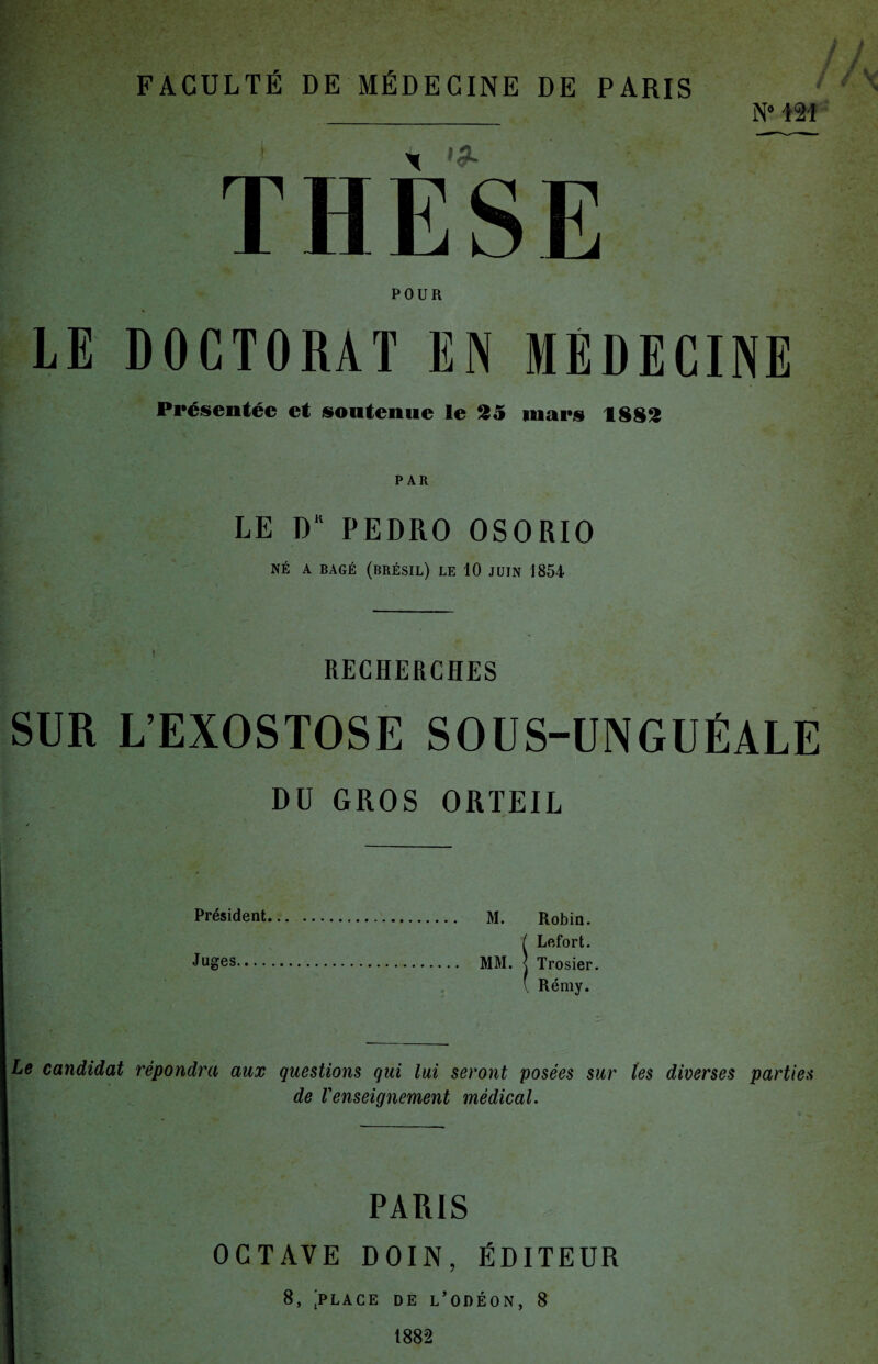 N° 121 POUR LE DOCTORAT EN MEDECINE Présentée et soutenue le 25 mars 1882 PAR LE DK PEDRO OSORIO NÉ A BAGÉ (BRÉSIL) LE 10 JUIN 1854 RECHERCHES SUR L’EXOSTOSE SOUS-UNGUÉALE DU GROS ORTEIL Président. M. Robin. ( Lefort. Ju&es. MM. < Trosier. ( Rémy. Le candidat répondra aux questions qui lui seront posées sur tes diverses parties de Venseignement médical. PARIS OCTAVE DOIN, ÉDITEUR 8, 'place de l’odéon, 8 1882