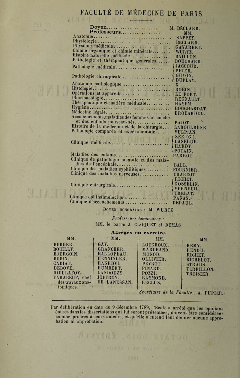 Doyen. M. BÉCLARD. Professeurs. jyjjyj Anatomie. SAPPEY. Physiologie .... BECLARD. Physique medicale.... GAVA R R ET. Chimie organique et chimie minérale. WURTZ. Histoire naturelle médicale. BAILLON. Pathologie et thérapeutique générales. BOUCHARD. Pathologie médicale. j JACCOUD. . j PETER. Pathologie chirurgicale. $ GU\ON. . * .I DUPLAY. Anatomie pathologique.. x. Histologie.; RÔBIN. Opérations et appareils. LE FORT Pharmacologie.'. REGNAULT. Thérapeutique et matière médicale. HAYEM. Hygiène. BOCCHARDAT. Médecine legale... BROUARDEL. Accouchements,maladies des femmes en couche et des enfants nouveau-nés. PAJOT. v Histoire de la médecine et de la chirurgie... LABOULBÈNE. Pathologie comparée et expérimentale. VULPJAN / SÉE (G.).' Clinique médicale.. 7 LASÈGUE. .1HARÜY. „ , , \ POTAIN. Maladies des enfants. PARROT. Clinique de pathologie mentale et des mala¬ dies de l’encéphale. .. BALL. Clinique des maladies syphilitiques. FOURNIER. Clinique des maladies nerveuses. CHARCOT.* /RICHET. * Clinique chirurgicale... ... ) GOSSELIN. .) VERNEUIL. . , . ITRELAT. Clinique ophthalmologique. PANAS. Clinique d’accouchements.. DEPAUL. Doyen honoraire : M. WURTZ Professeurs honoraires : MM. le baron J. CLOQUET et DUMAS Agrégés en exercice. MM. MM. MM. BERGER. GAY. LOUGROUX. BOUILLY. GRANCHER. MARCHAND. BOURG01N. HALLOPEAU. MONOD. BUDIN. HENNINGER. OLLIVIER. CADIAT. HANRIOU. PEYROT. DEBOVE. HUMBERT. PINARD. D1EULAFOY. LANDOUZY. POZZI. FARABEUF, chef JOFFROY. RAYMOND. des travaux ana¬ tomiques. DE LANESSAN. RECLUS, MM REMY. RENDU. RICHET. RICHELOT. STRAUS. TERRILLON. TROISIER. Secrétaire de la Faculté : A. PUPIER. Par délibération en date du 9 décembre 1789, l’Ecole a arrêté que les opinions émises dans les dissertations qui lui seront présentées, doivent être considérées comme propres à leurs auteurs, et qu’elle n’entend leur donner aucune appro¬ bation ni improbation.