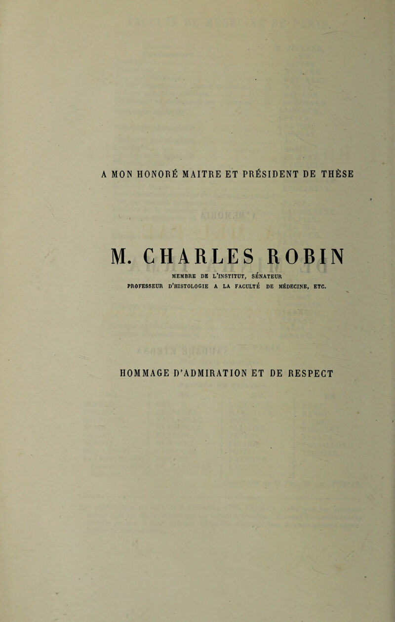 A MON HONORÉ MAITRE ET PRÉSIDENT DE THÈSE M. CHARLES ROBIN MEMBRE DE L’INSTITUT, SENATEUR PROFESSEUR D’HISTOLOGIE A LA FACULTÉ DE MÉDECINE, ETC. HOMMAGE D’ADMIRATION ET DE RESPECT