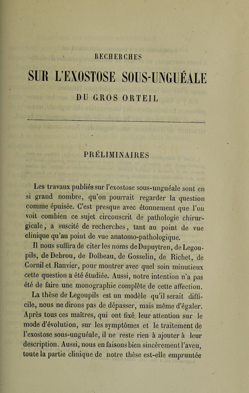 RECHERCHES SUR L’EXOSTOSE SOUS-UNGUÉALE DU GROS ORTEIL PRÉLIMINAIRES Les travaux publiés sur l’exostose sous-unguéale sont en si grand nombre, qu’on pourrait regarder la question comme épuisée. C’est presque avec étonnement que l’on voit combien ce sujet circonscrit de pathologie chirur¬ gicale , a suscité de recherches, tant au point de vue clinique qu’au point de vue anatomo-pathologique. Il nous suffira de citer les noms deDupuytren,deLegou- pils, deDebrou, de Dolbeau, de Gosselin, de Richet, de Corail et Ranvier, pour montrer avec quel soin minutieux cette question a été étudiée. Aussi, notre intention n’a pas été de faire une monographie complète de cette affection. La thèse de Legoupils est un modèle qu’il serait diffi¬ cile, nous ne dirons pas de dépasser, mais même d’égaler. Après tous ces maîtres, qui ont fixé leur attention sur le mode d’évolution, sur les symptômes et le traitement de l’exostose sous-unguéale, il ne reste rien à ajouter à leur description. Aussi, nous enfaisonsbien sincèrement l’aveu, toute la partie clinique de notre thèse est-elle empruntée