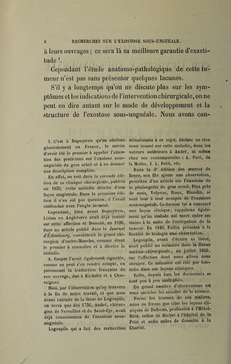 à leurs ouvrages ; ce sera là sa meilleure garantie d’exacti¬ tude1. Cependant l’étude anatomo-pathologique de cette tu¬ meur n’est pas sans présenter quelques lacunes. S’il y a longtemps qu’on ne discute plus sur les sym¬ ptômes et les indications de l’intervention chirurgicale, on ne peut- en dire autant sur le mode de développement et la structure de l’exostose sous 1. C’est à Dupuytren qu’on attribue généralement en France, le mérite d’avoir été le premier à appeler 1 atten¬ tion des praticiens sur l’exotose sous- unguéale du gros orteil et à en donner une description complète. En effet, on voit dans la seconde édi¬ tion de sa clinique chirurgicale, publiée en 1839, cette maladie décrite d’une façon magistrale. Dans la première édi¬ tion il n’en est pas question; il l’avait confondue avec l’ongle incarné. Cependant, bien avant Dupuytren, Liston en Angleterre avait déjà insisté sur cette affection et Duncan, en 1826, dans un article publie dans le Jouvncil cl'Edimbourg, considérait le grand chi¬ rurgien d’outre—Manche, comme étant le premier à connaître et à décrire la maladie. A. Cooper l’avait également signalée, comme on peut s’en rendre compte, en parcourant la traduction française de son ouvrage, due à Richelot et à Chas- saignac. Mais, par l’observation qu’on trouvera à la fin de notre travail, et que nous avons extraite de la thèse de Legoupils, on verra que dès 1756, André, chirur¬ gien de Versailles et de Saint-Cyr, avait déjà connaissance de l’exostose sous- unguéale. Legoupils qui a fait des recherches unguéale. Nous avons con- minutieuses à ce sujet, déclare ne rien avoir trouvé sur cette maladie, dans les auteurs antérieurs à André, ni même chez ses contemporains : A. Paré, de la Mothe, J. L. Petit, etc. Dans la 4e édition des œuvres de Boyer, son fils ajoute une observation, précédée d’un article sur l’exostose de la phalangette du gros orteil. Plus près de nous, Velpeau, Roux, Blandin, së sont tour à tour occupés de l’exostose sous-unguéale. Ce dernier lui a consacré une leçon clinique; rappelons égale¬ ment qu’un malade est mort entre ses mains à la suite de l’extirpation de la tumeur. En 1849, Follin présenta à la Société de biologie une observation. Legoupils, avant d’écrire sa thèse, avait publié un mémoire dans la Revue médico-chirurgicale , en juillet 1850, sur l’affection dont nous allons nous occuper. Ce mémoire est cité par Gos¬ selin dans ses leçons cliniques. Enfin, depuis lors, les documents se sont peu à peu multipliés. Un grand nombre d’observations est venu enrichir les annales de la science. Parmi les travaux de ces maîtres, nous ne ferons que citer les leçons cli¬ niques de Dolbeau, professées a 1 Hôtel- Dieu. celles de Richet à 1 hôpital de la Pitié et enfin celles de Gosselin à la Charité.