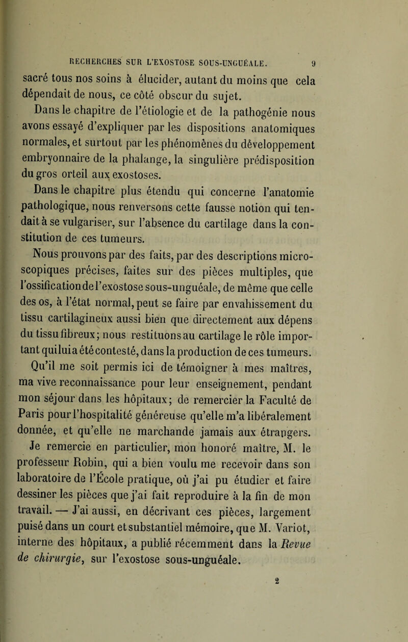 sacré tous nos soins à élucider, autant du moins que cela dépendait de nous, ce côté obscur du sujet. Dans le chapitre de l’étiologie et de la pathogénie nous avons essayé d’expliquer par les dispositions anatomiques normales, et surtout par les phénomènes du développement embryonnaire de la phalange, la singulière prédisposition du gros orteil aux exostoses. Dans le chapitre plus étendu qui concerne l’anatomie pathologique, nous renversons cette fausse notion qui ten¬ dait à se vulgariser, sur l’absence du cartilage dans la con¬ stitution de ces tumeurs. Nous prouvons par des faits, par des descriptions micro¬ scopiques précises, faites sur des pièces multiples, que 1 ossification de l’exostose sous-unguéale, de même que celle des os, à l’état normal, peut se faire par envahissement du tissu cartilagineux aussi bien que directement aux dépens du tissu fibreux; nous restituons au cartilage le rôle impor¬ tant quiluia été contesté, dans la production de ces tumeurs. Qu’il me soit permis ici de témoigner à mes maîtres, ma vive reconnaissance pour leur enseignement, pendant mon séjour dans les hôpitaux; de remercier la Faculté de Paris pour l’hospitalité généreuse qu’elle m’a libéralement donnée, et qu’elle ne marchande jamais aux étrangers. Je remercie en particulier, mon honoré maître, M. le professeur Pmbin, qui a bien voulu me recevoir dans son laboratoire de l’Ecole pratique, où j’ai pu étudier et faire dessiner les pièces que j’ai fait reproduire à la fin de mon travail. — J’ai aussi, en décrivant ces pièces, largement puisé dans un court et substantiel mémoire, que M. Yariot, interne des hôpitaux, a publié récemment dans la Revue de chirurgie, sur l’exostose sous-unguéale. 2