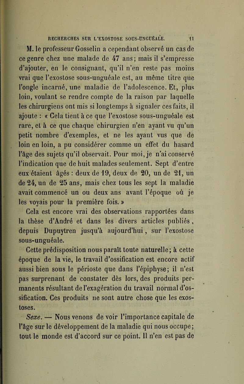 M. le professeur Gosselin a cependant observé un cas de ce genre chez une malade de 47 ans; mais il s’empresse d’ajouter, en le consignant, qu’il n’en reste pas moins vrai que l’exostose sous-unguéale est, au même titre que l’ongle incarné, une maladie de l’adolescence. Et, plus loin, voulant se rendre compte de la raison par laquelle les chirurgiens ont mis si longtemps à signaler ces faits, il ajoute : « Gela tient à ce que l’exostose sous-unguéale est rare, et à ce que chaque chirurgien n’en ayant vu qu’un petit nombre d’exemples, et ne les ayant vus que de loin en loin, a pu considérer comme un effet du hasard l’âge des sujets qu’il observait. Pour moi, je n’aiconservé l’indication que de huit malades seulement. Sept d’entre eux étaient âgés : deux de 19, deux de 20, un de 21, un de 24, un de 25 ans, mais chez tous les sept la maladie avait commencé un ou deux ans avant l’époque où je les voyais pour la première fois. » Gela est encore vrai des observations rapportées dans la thèse d’André et dans les divers articles publiés , depuis Dupuytren jusqu’à aujourd’hui, sur l’exostose sous-unguéale. Cette prédisposition nous paraît toute naturelle; à cette époque de la vie, le travail d’ossification est encore actif aussi bien sous le périoste que dans l’épiphyse; il n’est pas surprenant de constater dès lors, des produits per¬ manents résultant de l’exagération du travail normal d’os¬ sification. Ges produits ne sont autre chose que les exos¬ toses. Sexe. — Nous venons de voir l’importance capitale de l’âge sur le développement de la maladie qui nous occupe; tout le monde est d’accord sur ce point. 11 n’en est pas de