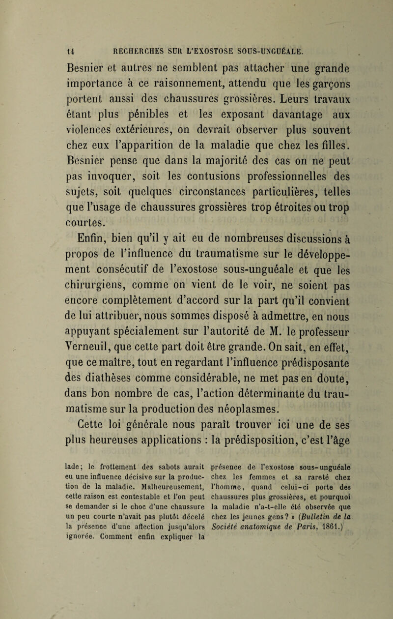 Besnier et autres ne semblent pas attacher une grande importance à ce raisonnement, attendu que les garçons portent aussi des chaussures grossières. Leurs travaux étant plus pénibles et les exposant davantage aux violences extérieures, on devrait observer plus souvent chez eux l’apparition de la maladie que chez les filles. Besnier pense que dans la majorité des cas on ne peut pas invoquer, soit les contusions professionnelles des sujets, soit quelques circonstances particulières, telles que l’usage de chaussures grossières trop étroites ou trop courtes. Enfin, bien qu’il y ait eu de nombreuses discussions à propos de l’influence du traumatisme sur le développe¬ ment consécutif de l’exostose sous-unguéale et que les chirurgiens, comme on vient de le voir, ne soient pas encore complètement d’accord sur la part qu’il convient de lui attribuer, nous sommes disposé à admettre, en nous appuyant spécialement sur l’autorité de M. le professeur Yerneuil, que cette part doit être grande. On sait, en effet, que ce maître, tout en regardant l’influence prédisposante des diathèses comme considérable, ne met pas en doute, dans bon nombre de cas, l’action déterminante du trau¬ matisme sur la production des néoplasmes. Cette loi générale nous paraît trouver ici une de ses plus heureuses applications : la prédisposition, c’est l’âge lade; le frottement des sabots aurait présence de l’exostose sous-unguéale eu une influence décisive sur la produc- chez les femmes et sa rareté chez tion de la maladie. Malheureusement, l’homme, quand celui-ci porte des cette raison est contestable et l’on peut chaussures plus grossières, et pourquoi se demander si le choc d’une chaussure la maladie n’a-t-elle été observée que un peu courte n’avait pas plutôt décelé chez les jeunes gens? » (Bulletin de la la présence d’une affection jusqu’alors Société anatomique de Paris, 1861.) ignorée. Comment enfin expliquer la