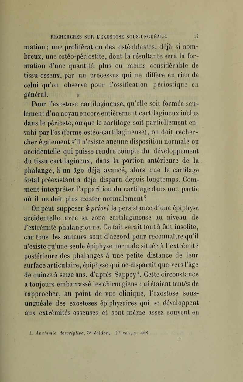 mation ; une prolifération des ostéoblastes, déjà si nom¬ breux, une ostéo-périostite, dont la résultante sera la for¬ mation d’une quantité plus ou moins considérable de tissu osseux, par un processus qui ne diffère en rien de celui qu’on observe pour l’ossification périostique en général. a Pour l’exostose cartilagineuse, qu’elle soit formée seu¬ lement d’un noyau encore entièrement cartilagineux inclus dans le périoste, ou que le cartilage soit partiellement en¬ vahi par l’os (forme ostéo-cartilagineuse), on doit recher¬ cher également s’il n’existe aucune disposition normale ou accidentelle qui puisse rendre compte du développement du tissu cartilagineux, dans la portion antérieure de la phalange, à un âge déjà avancé, alors que le cartilage fœtal préexistant a déjà disparu depuis longtemps. Com¬ ment interpréter l’apparition du cartilage dans une partie où il ne doit plus exister normalement? On peut supposer à'priori la persistance d’une épiphyse accidentelle avec sa zone cartilagineuse au niveau de l’extrémité phalangienne. Ce fait serait tout à fait insolite, car tous les auteurs sont d’accord pour reconnaître qu’il n’existe qu’une seule épiphyse normale située à l’extrémité postérieure des phalanges à une petite distance de leur surface articulaire, épiphyse qui ne disparaît que vers l’âge de quinze à seize ans, d’après Sappey1. Cette circonstance a toujours embarrassé les chirurgiens qui étaient tentés de rapprocher, au point de vue clinique, l’exostose sous- unguéale des exostoses épiphysaires qui se développent aux extrémités osseuses et sont même assez souvent en 1. Anatomie descriptive, .°*e édition, lpr vol., p. 408.