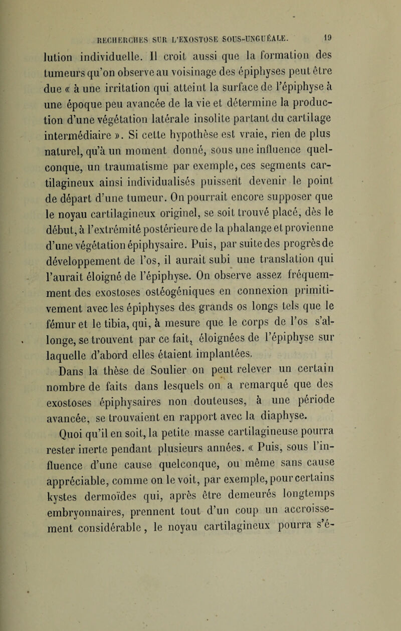 lution individuelle. Il croit aussi que la formation des tumeurs qu’on observe au voisinage des épiphyses peut être due ce à une irritation qui atteint la surface de l’épiphyse à une époque peu avancée de la vie et détermine la produc¬ tion d’une végétation latérale insolite partant du cartilage intermédiaire ». Si cette hypothèse est vraie, rien de plus naturel, qu’à un moment donné, sous une influence quel¬ conque, un traumatisme par exemple, ces segments car¬ tilagineux ainsi individualisés puissent devenir le point de départ d’une tumeur. On pourrait encore supposer que le noyau cartilagineux originel, se soit trouvé placé, dès le début, à l’extrémité postérieure de la phalange et provienne d’une végétation épiphysaire. Puis, par suitedes progrèsde développement de l’os, il aurait subi une translation qui l’aurait éloigné de l’épiphyse. On observe assez fréquem¬ ment des exostoses ostéogéniques en connexion primiti¬ vement avec les épiphyses des grands os longs tels que le fémur et le tibia, qui, à mesure que le corps de l’os s’al¬ longe, se trouvent par ce fait, éloignées de l’épiphyse sur laquelle d’abord elles étaient implantées. Dans la thèse de Soulier on peut relever un certain nombre de faits dans lesquels on a remarqué que des exostoses épiphysaires non douteuses, à une période avancée, se trouvaient en rapport avec la diaphyse. Quoi qu’il en soit, la petite masse cartilagineuse pourra rester inerte pendant plusieurs années, cc Puis, sous 1 in¬ fluence d’une cause quelconque, ou même sans cause appréciable, comme on le voit, par exemple, pour certains kystes dermoïdes qui, après être demeurés longtemps embryonnaires, prennent tout d’un coup un accroisse- ment considérable, le noyau cartilagineux pourra s é-