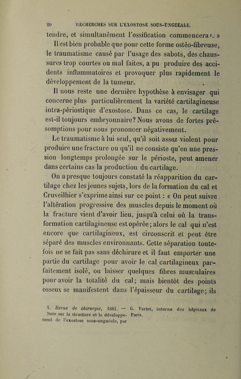 tendre, et simultanément l’ossification commencera1. » 11 est bien probable que pour cette forme ostéo-fibreuse, le traumatisme causé par l’usage des sabots, des chaus¬ sures trop courtes ou mal faites, a pu produire des acci¬ dents inflammatoires et provoquer plus rapidement le développement de la tumeur. Il nous reste une dernière hypothèse à envisager qui concerne plus particulièrement la variété cartilagineuse intra-périostique d’exostose. Dans ce cas, le cartilage est-il toujours embryonnaire? Nous avons de fortes pré¬ somptions pour nous prononcer négativement. Le traumatisme à lui seul, qu’il soit assez violent pour produire une fracture ou qu’il 11e consiste qu’en une pres¬ sion longtemps prolongée sur le périoste, peut amener dans certains cas la production du cartilage. On a presque toujours constaté la réapparition du car¬ tilage chez les jeunes sujets, lors de la formation du cal et Cruveilhier s’exprime ainsi sur ce point : ce On peut suivre l’altération progressive des muscles depuis le moment où la fracture vient d’avoir lieu, jusqu’à celui où la trans¬ formation cartilagineuse est opérée ; alors le cal qui n’est encore que cartilagineux, est circonscrit et peut être séparé des muscles environnants. Cette séparation toute¬ fois ne se fait pas sans déchirure et il faut emporter une partie du cartilage pour avoir le cal cartilagineux par¬ faitement isolé, ou laisser quelques fibres musculaires pour avoir la totalité du cal; mais bientôt des points osseux se manifestent dans l’épaisseur du cartilage; ils 1. Revue de chirurgie, 1881. — G. Variot, interne des hôpitaux de ÏNote sur la structure et le développe- Paris, ment de l’exostose sous-unguéale, par