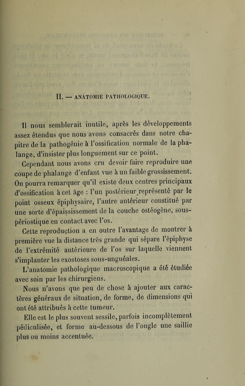 IL — ANATOMIE PATHOLOGIQUE. Il nous semblerait inutile, après les développements assez étendus que nous avons consacrés dans notre cha¬ pitre de la pathogénie à l’ossification normale de la pha¬ lange, d’insister plus longuement sur ce point. Cependant nous avons cru devoir faire reproduire une coupe de phalange d’enfant vue a un faible grossissement. On pourra remarquer qu’il existe deux centres principaux d’ossification à cet âge : l’un postérieur/eprésenté par le point osseux épiphysaire, l’autre antérieur constitué par une sorte d’épaississement de la couche osteogène, sous- périostique en contact avec l’os. Cette reproduction a en outre l’avantage de montrer à première vue la distance très grande qui séparé 1 épiphyse de l’extrémité antérieure de l’os sur laquelle viennent s’implanter les exostoses sous-unguéales. L’anatomie pathologique macroscopique a été étudiée avec soin par les chirurgiens. Nous n’avons que peu de chose à ajouter aux carac¬ tères généraux de situation, de forme, de dimensions qui ont été attribués à cette tumeur. Elle est le plus souvent sessile, parfois incomplètement pédiculisée, et forme au-dessous de l’ongle une saillie plus ou moins accentuée.