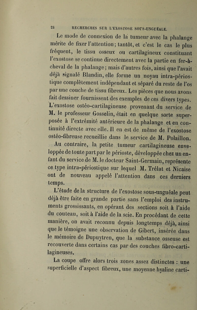 Le mode de connexion de la tumeur avec la phalange mérite de fixer l’attention; tantôt, et c’est le cas le plus fréquent, le tissu osseux ou cartilagineux constituant l’exostose se continue directement avec la partie en fer-à- cheval de la phalange ; mais d’autres fois, ainsi que l’avait déjà signalé Blandin, elle forme un noyau intra-périos- tique complètement indépendant et séparé du reste de l’os par une couche de tissu fibreux. Les pièces que nous avons fait dessiner fournissent des exemples de ces divers types. L exostose osteo-cartilagineuse provenant du service de M. le professeur Gosselin, était en quelque sorte super¬ posée à l’extrémité antérieure de la phalange et en con¬ tinuité directe avec elle. Il en est de même de l’exostose ostéo-fibreuse recueillie dans le service de M. Polaillon. Au contraire, la petite tumeur cartilagineuse enve- loppee de toute part par le périoste, développée chez un en¬ tant du service de M. le docteur Saint-Germain, représente ce type intra-périostique sur lequel M. Trélat et Nicaise ont de nouveau appelé l’attention dans ces derniers temps. L étude de la structure de l’exostose sous-unguéale peut déjà etre faite en grande partie sans l’emploi des instru¬ ments grossissants, en opérant des sections soit à l’aide du couteau, soit à l’aide de la scie. En procédant de cette manière, on avait reconnu depuis longtemps déjà, ainsi que le témoigne une observation de Gibert, insérée dans le mémoire de Dupuytren, que la substance osseuse est recouverte dans certains cas par des couches fibro-carti- lagineuses. La coupe offre alors trois zones assez distinctes : une superficielle d aspect fibreux, une moyenne hyaline carti-