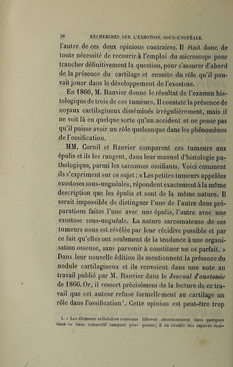 1 autre de ces deux opinions contraires. Il était donc de toute nécessité de recourir à l’emploi du microscope pour trancher définitivement la question, pour s’assurer d’abord de la présence du cartilage et ensuite du rôle qu’il pou¬ vait jouer dans le développement de l’exostose. En 1866, M. Ranvier donne le résultat de l’examen his¬ tologique de trois de ces tumeurs. Il constate la présence de noyaux cartilagineux disséminés irrégulièrement, mais il ne voit là en quelque sorte qu’un accident et ne pense pas qu’il puisse avoir un rôle quelconque dans les phénomènes de l’ossification. MM. Corail et Ranvier comparent ces tumeurs aux épulis et ils les rangent, dans leur manuel d’histologie pa¬ thologique, parmi les sarcomes ossifiants. Voici comment ils s’expriment sur ce sujet : « Les petites tumeurs appelées exostoses sous-unguéales, répondent exactement à la même description que les épulis et sont de la même nature. Il serait impossible de distinguer l’une de l’autre deux pré¬ parations faites l’une avec une épulis, l'autre avec une exostose sous-unguéale. La nature sarcomateuse de ces tumeurs nous est révélée par leur récidive possible et par ce fait qu’elles ont seulement de la tendance à une organi¬ sation osseuse, sans parvenir à constituer un os parfait. » Dans leur nouvelle édition ils mentionnent la présence du nodule cartilagineux et ils renvoient dans une note au travail publié par M. Ranvier dans le Journal d'anatomie de 1866. Or, il ressort précisément de la lecture de ce tra¬ vail que cet auteur refuse formellement au cartilage un rôle dans l’ossification1. Cette opinion est peut-être trop 1. « Les éléments cellulaires contenus lifèrent abondamment dans quelques dans ce tissu connectif compact pro- points; il en résulte des espaces rem-
