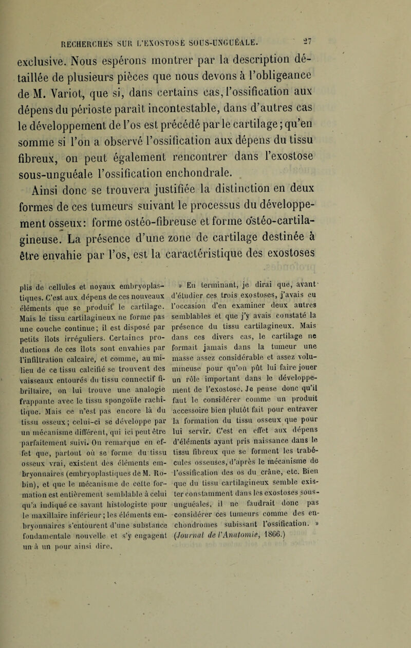 exclusive. Nous espérons montrer par la description dé¬ taillée de plusieurs pièces que nous devons à l’obligeance deM. Variot, que si, dans certains cas, l’ossification aux dépens du périoste paraît incontestable, dans d’autres cas le développement de l’os est précédé par le cartilage ; qu’en somme si l’on a observé l’ossification aux dépens du tissu fibreux, on peut également rencontrer dans l’exostose sous-unguéale l’ossification enchondrale. Ainsi donc se trouvera justifiée la distinction en deux formes de ces tumeurs suivant le processus du développe¬ ment osseux: forme ostéo-fibreuse et forme ostéo-cartila- gineuse. La présence d’une zone de cartilage destinée à être envahie par l’os, est la caractéristique des exostoses plis de cellules et noyaux embryoplas- » En terminant, je dirai que, avant- tiques. C’est aux dépens de ces nouveaux d’étudier ces trois exostoses, j’avais eu éléments que se produit le cartilage. 1 occasion d en examinci deux autics Mais le tissu cartilagineux ne forme pas semblables et que j’y avais constaté la une couche continue; il est disposé par présence du tissu cartilagineux. Mais petits îlots irréguliers. Certaines pro- dans ces divers cas, le cartilage ne ductions de ces îlots sont envahies par formait jamais dans la tumeur une l’infiltration calcaire, et comme, au mi- masse assez considérable et assez volu- lieu de ce tissu calcifié se trouvent des mineuse pour qu’on pût lui faire jouer vaisseaux entourés du tissu connectif fi- un rôle important dans le développe- brillaire, on lui trouve une analogie ment de l’exostose. Je pense donc qu il frappante avec le tissu spongoïde rachi- faut le considérer comme un produit tique. Mais ce n’est pas encore là du accessoire bien plutôt fait pour entraver tissu osseux; celui-ci se développe par la formation du tissu osseux que poui un mécanisme différent, qui ici peut être lui servir. C’est en effet aux dépens parfaitement suivi. On remarque en ef- d’éléments ayant pris naissance dans le fet que, partout où se forme du tissu tissu fibreux que se forment les trabé- osseux vrai, existent des éléments em- cules osseuses, d’après le mécanisme de bryonnaires (embryoplastiques de M. Ro- l’ossification des os du crâne, etc. Bien bin), et que le mécanisme de cette for- que du tissu cartilagineux semble exis- mation est entièrement semblable à celui ter constamment dans les exostoses sous- qu’a indiqué ce savant histologiste pour unguéales, il ne faudrait donc pas le maxillaire inférieur ; les éléments em- considérer ces tumeurs comme des en- bryonnaircs s’entourent d’une substance chondromes subissant l’ossification. » fondamentale nouvelle et s’y engagent (Journal de l'Anatomie, 1866.) un à un pour ainsi dire.