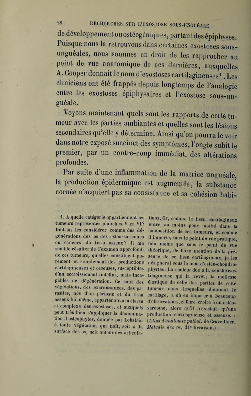 de développement ou ostéogéniques, partant des épiphyses. Puisque nous la retrouvons dans certaines exostoses sous- unguéales, nous sommes en droit de les rapprocher au point de vue anatomique de ces dernières, auxquelles A. Cooper donnait le nom d’exostoses cartilagineuses1. Les cliniciens ont été frappés depuis longtemps de l’analogie entre les exostoses épiphysaires et l’exostose sous-un¬ guéale. Voyons maintenant quels sont les rapports de cette tu¬ meur avec les parties ambiantes et quelles sont les lésions secondaires qu’elle y détermine. Ainsi qu’on pourra le voir dans notre exposé succinct des symptômes, l’ongle subit le premier, par un contre-coup immédiat, des altérations profondes. Par suite d’une inflammation de la matrice unguéale la production épidermique est augmentée, la substance cornée n’acquiert pas sa consistance et sa cohésion habi- 1. A quelle catégorie appartiennent les tumeurs représentés planches V et YI? Doit-on les considérer comme des dé¬ générations des os des ostéo-sarcomes ou cancers du tissu osseux? Il me semble résulter de l’examen approfondi de ces tumeurs, qu’elles constituent pu¬ rement et simplement des productions cartilagineuses et osseuses, susceptibles d’un accroissement indéfini, mais inca¬ pables de dégénération. Ce sont des végétations, des excroissances, des pa¬ rasites, nés d’un périoste et du tissu osseux lui-même, appartenant à la classe si complexe des exostoses, et auxquels peut très bien s’appliquer la dénomina¬ tion d’ostéophytes, donnée par Lobstein à toute végétation qui naît, soit à la surface des os, soit autour des articula¬ tions, Or, comme le tissu cartilagineux entre au moins pour moitié dans la composition de ces tumeurs, et comme il importe, sous le point de vue pratique, non moins que sous le point de vue théorique, de faire mention de la pré¬ sence de ce tissu cartilagineux, je les désignerai sous le nom d’ostéo-chondro- phyrtes. La couleur due à la couche car¬ tilagineuse qui la revêt; la mollesse élastique de celle des parties de cette tumeur dans lesquelles dominait le cartilage, a dû en imposer à beaucoup d’observateurs, et faire croire à un ostéo¬ sarcome, alors qu’il n’existait qu’une production cartilagineuse et osseuse. » (Atlas d’anatomiepathol. de Cruveilhier, Maladie des os, 34e livraison.)