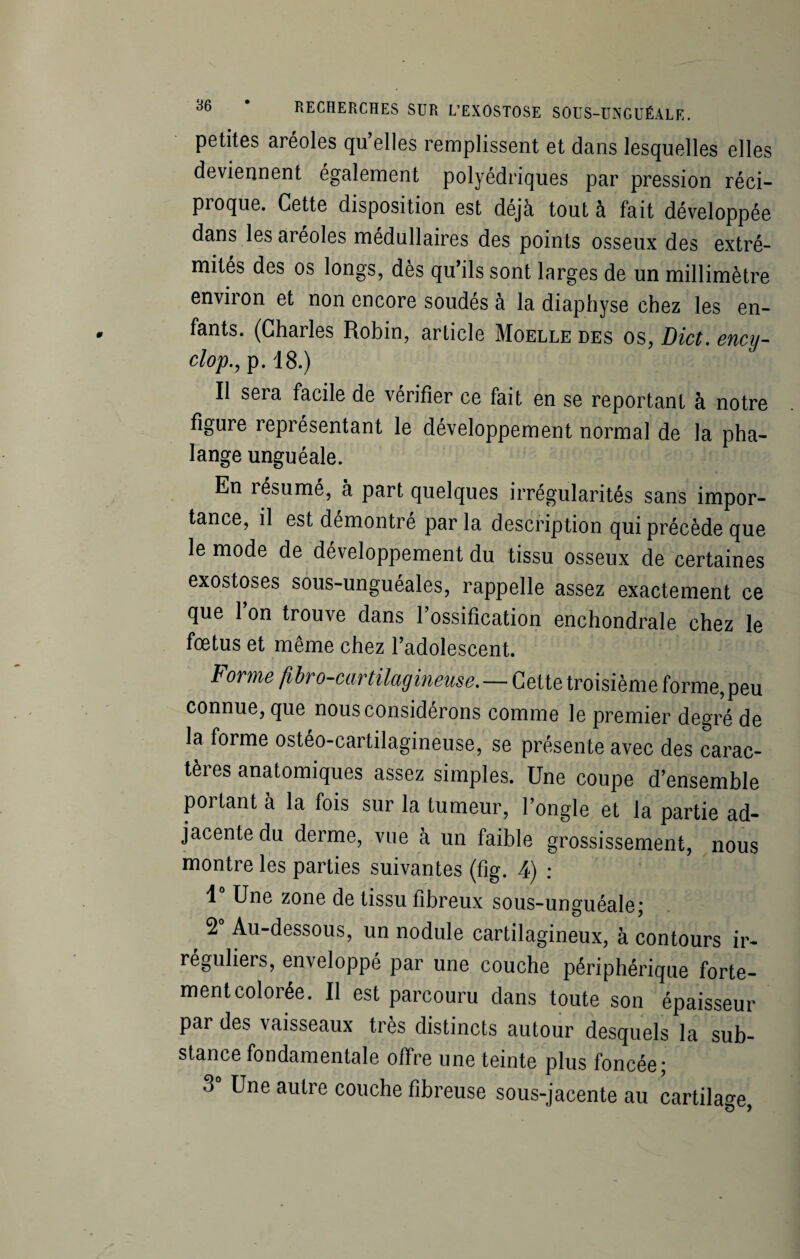 petites aréoles qu elles remplissent et dans lesquelles elles deviennent également polyédriques par pression réci- pioque. Cette disposition est déjà tout à fait développée dans les aréoles médullaires des points osseux des extré¬ mités des os longs, dès qu’ils sont larges de un millimètre environ et non encore soudés à la diaphyse chez les en¬ fants. (Charles Robin, article Moelle des os, Dict. ency- clop., p. 18.) Il sera facile de vérifier ce fait en se reportant à notre figure représentant le développement normal de la pha¬ lange unguéale. En résumé, à part quelques irrégularités sans impor¬ tance, il est démontré parla description qui précède que le mode de développement du tissu osseux de certaines exostoses sous-unguéales, rappelle assez exactement ce que l’on trouve dans l’ossification enchondrale chez le fœtus et même chez l’adolescent. Forme fibro-cartilagineuse. — Cette troisième forme, peu connue, que nous considérons comme le premier degré de la forme ostéo-cartilagineuse, se présente avec des carac¬ tères anatomiques assez simples. Une coupe d’ensemble portant à la fois sur la tumeur, l’ongle et la partie ad¬ jacente du derme, vue à un faible grossissement, nous montre les parties suivantes (fig. 4) : 1“ Une zone de tissu fibreux sous-unguéale; 2° Au-dessous, un nodule cartilagineux, à contours ir¬ réguliers, enveloppé par une couche périphérique forte¬ ment colorée. Il est parcouru dans toute son épaisseur par des vaisseaux très distincts autour desquels la sub¬ stance fondamentale offre une teinte plus foncée; 3° Une autre couche fibreuse sous-jacente au cartilage,