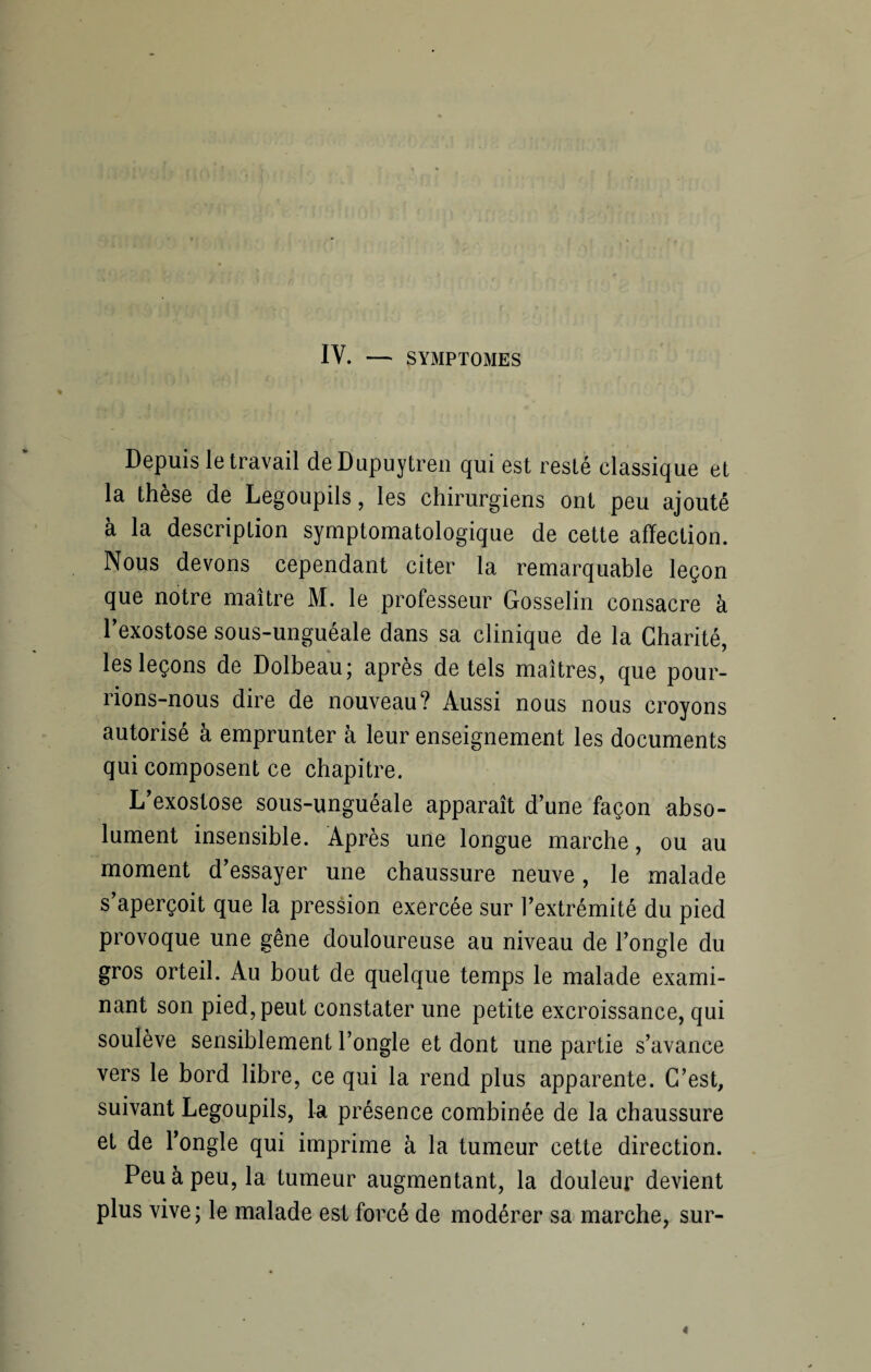 IV. — SYMPTOMES Depuis le travail deDupuytren qui est resté classique et la thèse de Legoupils, les chirurgiens ont peu ajouté à la description symptomatologique de cette affection. Nous devons cependant citer la remarquable leçon que notre maître M. le professeur Gosselin consacre à l’exostose sous-unguéale dans sa clinique de la Charité, les leçons de Dolbeau; après de tels maîtres, que pour¬ rions-nous dire de nouveau? Aussi nous nous croyons autorisé à emprunter à leur enseignement les documents qui composent ce chapitre. L’exostose sous-unguéale apparaît d’une façon abso¬ lument insensible. Après une longue marche, ou au moment d’essayer une chaussure neuve, le malade s’aperçoit que la pression exercée sur l’extrémité du pied provoque une gêne douloureuse au niveau de l’ongle du gros orteil. Au bout de quelque temps le malade exami¬ nant son pied, peut constater une petite excroissance, qui soulève sensiblement l’ongle et dont une partie s’avance vers le bord libre, ce qui la rend plus apparente. C’est, suivant Legoupils, la présence combinée de la chaussure et de l’ongle qui imprime à la tumeur cette direction. Peu à peu, la tumeur augmentant, la douleur devient plus vive; le malade est forcé de modérer sa marche, sur-