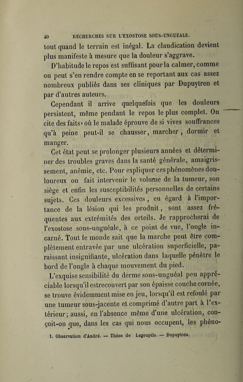 tout quand le terrain est inégal. La claudication devient plus manifeste à mesure que la douleur s’aggrave. D’habitude le repos est suffisant pour la calmer, comme on peut s’en rendre compte en se reportant aux cas assez nombreux publiés dans ses cliniques par Dupuytren et par d’autres auteurs. Cependant il arrive quelquefois que les douleurs persistent, même pendant le repos le plus complet. On cite des faits1 où le malade éprouve de si vives souffrances qu’à peine peut-il se chausser, marcher, dormir et manger. Cet état peut se prolonger plusieurs années et détermi¬ ner des troubles graves dans la santé générale, amaigris¬ sement, anémie, etc. Pour expliquer ces phénomènes dou¬ loureux on fait intervenir le volume de la tumeur, son siège et enfin les susceptibilités personnelles de certains sujets. Ces douleurs excessives , eu égard à l’impor¬ tance de la lésion qui les produit, sont assez fré¬ quentes aux extrémités des orteils. Je rapprocherai de l’exostose sous-unguéale, à ce point de vue, l’ongle in¬ carné. Tout le monde sait que la marche peut être com¬ plètement entravée par une ulcération superficielle, pa¬ raissant insignifiante, ulcération dans laquelle pénétré le bord de l’ongle à chaque mouvement du pied. L’exquise sensibilité du derme sous-unguéal peu appré¬ ciable lorsqu’il estrecouvert par son épaisse couche cornée, se trouve évidemment mise en jeu, lorsqu’il est refoulé par une tumeur sous-jacente et comprimé d autre part à 1 ex¬ térieur; aussi, en l’absence même d’une ulcération, con- çoit-on que, dans les cas qui nous occupent, les phéno- 1. Observation d’André. — Thèse de Legoupils. — Dupuytren.
