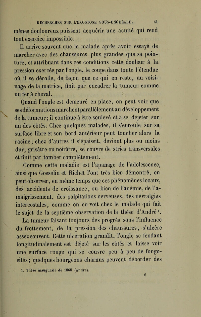 \ mènes douloureux puissent acquérir une acuité qui rend tout exercice impossible. marcher avec des chaussures plus grandes que sa poin¬ ture, et attribuant dans ces conditions cette douleur à la pression exercée par l’ongle, le coupe dans toute l'étendue où il se décolle, de façon que ce qui en reste, au voisi¬ nage de la matrice, finit par encadrer la tumeur comme un fer à cheval. Quand l’ongle est demeuré en place, on peut voir que ses déformations marchentparallèlement au développement de la tumeur; il continue à être soulevé et à se déjeter sur un des côtés. Chez quelques malades, il s’enroule sur sa surface libre et son bord antérieur peut toucher alors la racine; chez d’autres il s’épaissit, devient plus ou moins dur, grisâtre ou noirâtre, se couvre de stries transversales et finit par tomber complètement. Comme cette maladie est l’apanage de l’adolescence, ainsi que Gosselin et Richet l’ont très bien démontré, on peut observer, en même temps que ces phénomènes locaux, des accidents de croissance, ou bien de l’anémie, de l’a¬ maigrissement, des palpitations nerveuses, des névralgies intercostales, comme on en voit chez le malade qui fait le sujet de la septième observation de la thèse d’André1. La tumeur faisant toujours des progrès sous l’influence du frottement, de la pression des chaussures, s’ulcère assez souvent. Cette ulcération grandit, l’ongle se fendant longitudinalement est déjeté sur les côtés et laisse voir une surface rouge qui se couvre peu à peu de fongo¬ sités ; quelques bourgeons charnus peuvent déborder des \. Thèse inaugurale de 1868 (André). 6
