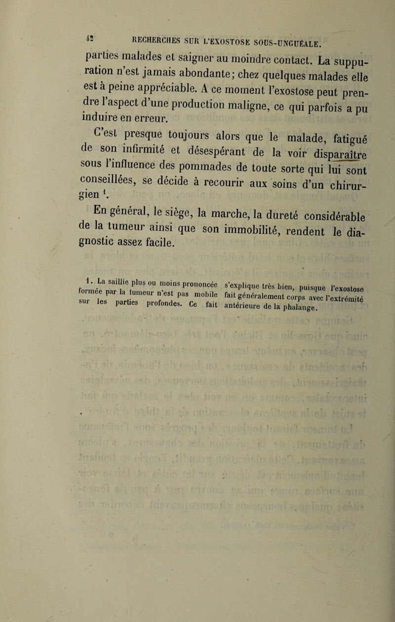 parties malades et saigner au moindre contact. La suppu¬ ration n est jamais abondante; chez quelques malades elle est à peine appréciable. A ce moment l’exostose peut pren¬ dre 1 aspect d’une production maligne, ce qui parfois a pu c est presque toujours alors que le malade, fatigué de son infirmité et désespérant de la voir disparaître sous l’influence des pommades de toute sorte qui lui sont conseillées, se décide à recourir aux soins d’un chirur¬ gien *. En général, le siège, la marche, la dureté considérable de la tumeur ainsi que son immobilité, rendent le dia- gnostic assez facile. 1. La saillie plus ou moins prononcée formée par la tumeur n’est pas mobile sur les parties profondes. Ce fait s’explique très bien, puisque l’exostose fait généralement corps avec l’extrémité antérieure de la phalange.