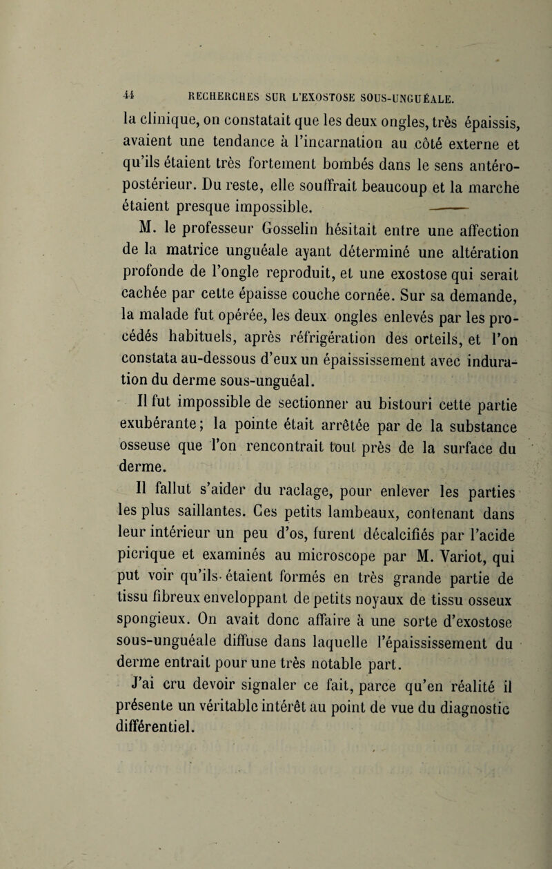 la clinique, on constatait que les deux ongles, très épaissis, avaient une tendance à l’incarnation au côté externe et qu’ils étaient très fortement bombés dans le sens antéro¬ postérieur. Du reste, elle souffrait beaucoup et la marche étaient presque impossible. - M. le professeur Gosselin hésitait entre une affection de la matrice unguéale ayant déterminé une altération profonde de l’ongle reproduit, et une exostose qui serait cachée par cette épaisse couche cornée. Sur sa demande, la malade fut opérée, les deux ongles enlevés par les pro¬ cédés habituels, après réfrigération des orteils, et l’on constata au-dessous d’eux un épaississement avec indura¬ tion du derme sous-unguéal. Il fut impossible de sectionner au bistouri cette partie exubérante ; la pointe était arrêtée par de la substance osseuse que Ton rencontrait tout près de la surface du derme. Il fallut s’aider du raclage, pour enlever les parties les plus saillantes. Ces petits lambeaux, contenant dans leur intérieur un peu d’os, furent décalcifiés par l’acide picrique et examinés au microscope par M. Yariot, qui put voir qu’ils- étaient formés en très grande partie de tissu fibreux enveloppant de petits noyaux de tissu osseux spongieux. On avait donc affaire à une sorte d’exostose sous-unguéale diffuse dans laquelle l’épaississement du derme entrait pour une très notable part. J’ai cru devoir signaler ce fait, parce qu’en réalité il présente un véritable intérêt au point de vue du diagnostic différentiel.