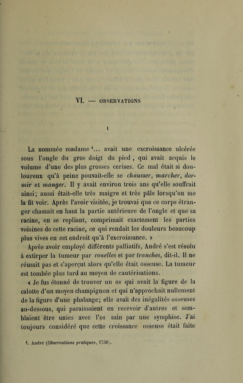 YI. — OBSERVATIONS 1 La nommée madame1... avait une excroissance ulcérée sous l’ongle du gros doigt du pied , qui avait acquis le volume d’une des plus grosses cerises. Ce mal était si dou¬ loureux qu’à peine pouvait-elle se chausser, marcher, dor¬ mir et manger. Il y avait environ trois ans qu’elle souffrait ainsi; aussi était-elle très maigre et très pâle lorsqu’on me la fit voir. Après l’avoir visitée, je trouvai que ce corps étran¬ ger chassait en haut la partie antérieure de l’ongle et que sa racine, en se repliant, comprimait exactement les parties voisines de cette racine, ce qui rendait les douleurs beaucoup plus vives en cet endroit qu’à l’excroissance. » Après avoir employé différents palliatifs, André s’est résolu à extirper la tumeur par rouelles et par tranches, dit-il. Il ne réussit pas et s’aperçut alors qu’elle était osseuse. La tumeur est tombée plus tard au moyen de cautérisations. « Je fus étonné de trouver un os qui avait la figure de la calotte d’un moyen champignon et qui n’approchait nullement de la figure d’une phalange; elle avait des inégalités osseuses au-dessous, qui paraissaient en recevoir d’autres et sem¬ blaient être unies avec l’os sain par une symphise. J’ai toujours considéré que cette croissance osseuse était faite 1. André (Observations pratiques, 1756).