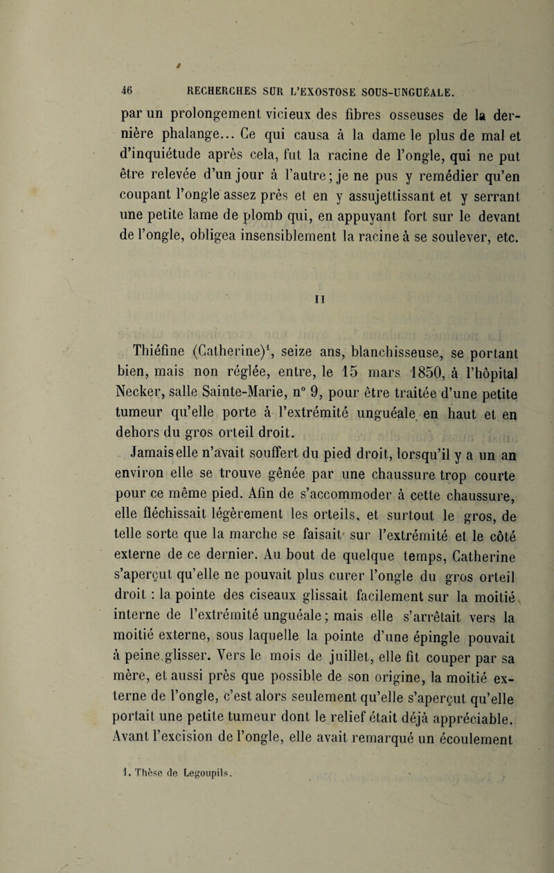 par un prolongement vicieux des fibres osseuses de la der¬ nière phalange... Ce qui causa à la dame le plus de mal et d’inquiétude après cela, fut la racine de l’ongle, qui ne put être relevée d’un jour à l’autre; je ne pus y remédier qu’en coupant l’ongle assez près et en y assujettissant et y serrant une petite lame de plomb qui, en appuyant fort sur le devant de l’ongle, obligea insensiblement la racine à se soulever, etc. ii Thiéfine (Catherine)1, seize ans, blanchisseuse, se portant bien, mais non réglée, entre, le 15 mars 1850, à l’hôpital Necker, salle Sainte-Marie, n° 9, pour être traitée d’une petite tumeur qu’elle porte à l’extrémité unguéale en haut et en dehors du gros orteil droit. Jamais elle n’avait souffert du pied droit, lorsqu’il y a un an environ elle se trouve gênée par une chaussure trop courte pour ce même pied. Afin de s’accommoder à cette chaussure, elle fléchissait légèrement les orteils, et surtout le gros, de telle sorte que la marche se faisait' sur l’extrémité et le côté externe de ce dernier. Au bout de quelque temps, Catherine s’aperçut qu’elle ne pouvait plus curer l’ongle du gros orteil droit : la pointe des ciseaux glissait facilement sur la moitié interne de l’extrémité unguéale ; mais elle s’arrêtait vers la moitié externe, sous laquelle la pointe d’une épingle pouvait à peine.glisser. Vers le mois de juillet, elle fit couper par sa mère, et aussi près que possible de son origine, la moitié ex¬ terne de l’ongle, c’est alors seulement qu’elle s’aperçut qu’elle portait une petite tumeur dont le relief était déjà appréciable. Avant l’excision de l’ongle, elle avait remarqué un écoulement 1. Thèse de Legoupils.