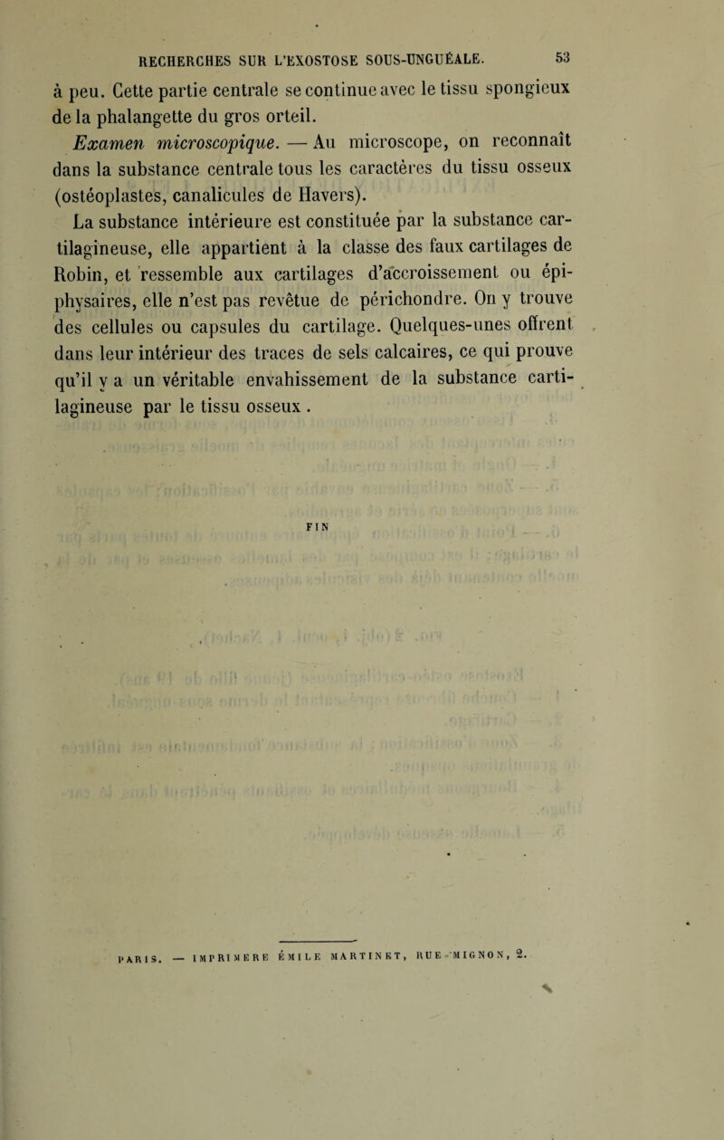 à peu. Cette partie centrale se continue avec le tissu spongieux de la phalangette du gros orteil. Examen microscopique. — Au microscope, on reconnaît dans la substance centrale tous les caractères du tissu osseux (ostéoplastes, canalicules de Havers). La substance intérieure est constituée par la substance car¬ tilagineuse, elle appartient à la classe des faux cartilages de Robin, et ressemble aux cartilages d’accroissement ou épi- physaires, elle n’est pas revêtue de périchondre. On y trouve des cellules ou capsules du cartilage. Quelques-unes offrent dans leur intérieur des traces de sels calcaires, ce qui prouve qu’il y a un véritable envahissement de la substance carti¬ lagineuse par le tissu osseux . FIN PARIS. imprimere Émile martinet, rue mignon, 2. N