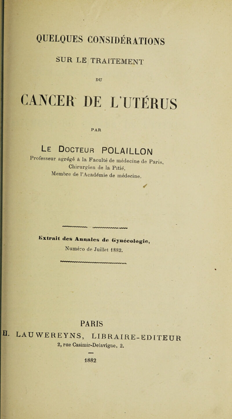 SUR LE TRAITEMENT DU PAR Le Docteur POLAILLON Professeur agrégé à la Faculté de médecine de Paris, Chirurgien de la Pitié, Membre de l’Académie de médecine. Extrait des Annales de Gynécologie, Numéro de Juillet 1882, PARIS LAUWEREYNS, LIBRAIRE-EDITEUR 2, rue Casimir-Delavigne, 2. 1882