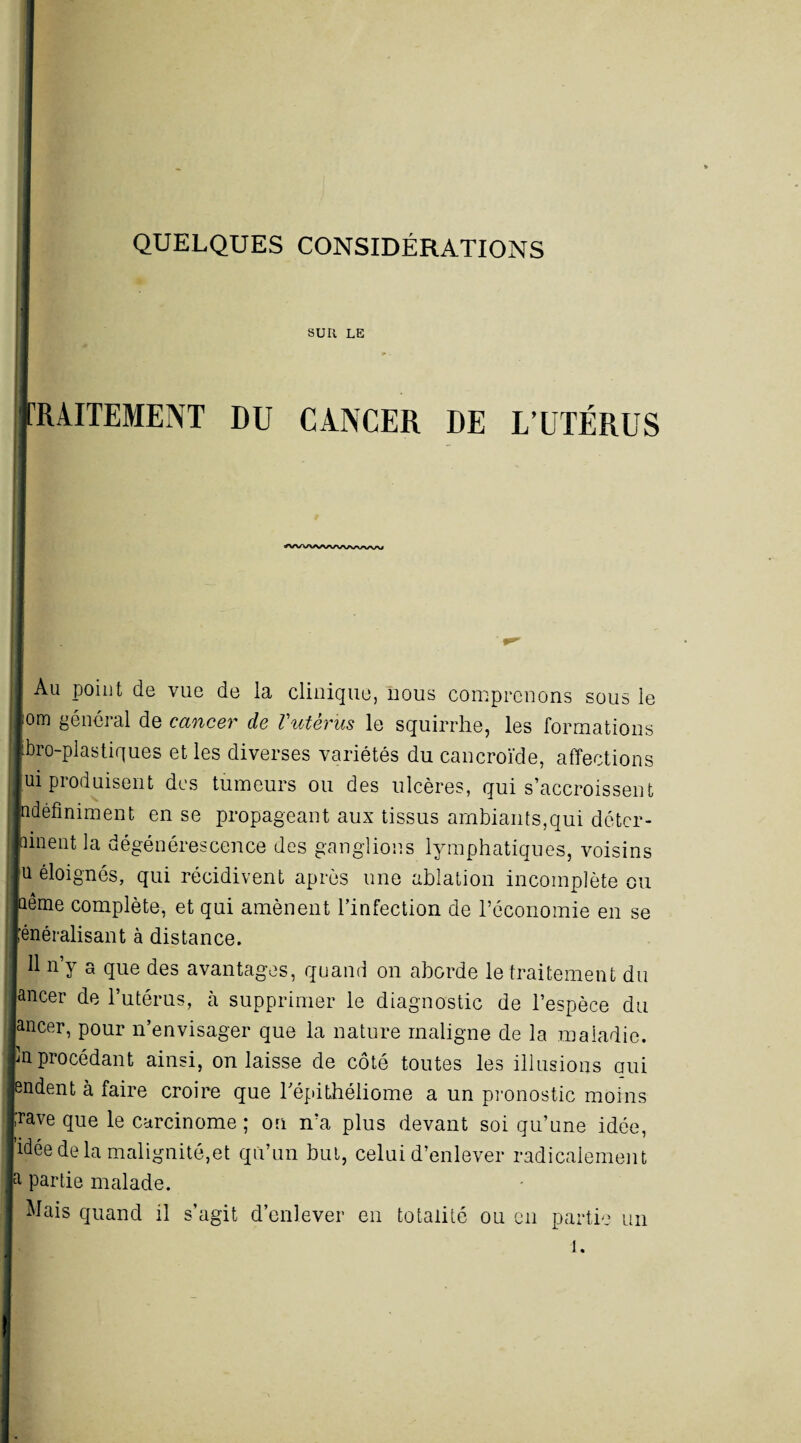 SUR LE RilTEMENT DU CANCER DE L’UTÉRUS ^WVWWVWwvu Au point de vue de la clinique, nous comprenons sous le lom général de cancer de Vutérus le squirrhe, les formations tbro-plastiques et les diverses variétés du eancroïde, affections [ui produisent des tumeurs ou des ulcères, qui s’accroissent idéfiniment en se propageant aux tissus ambiants,qui détcr- nnent la dégénérescence des ganglions lymphatiques, voisins |u éloignés, qui récidivent après une ablation incomplète ou îême complète, et qui amènent l’infection de l’économie en se généralisant à distance. 11 n’y a que des avantages, quand on aborde le traitement du lancer de l’utérus, à supprimer le diagnostic de l’espèce du Jancer, pour n’envisager que la nature maligne de la maladie. !n procédant ainsi, on laisse de côté toutes les illusions qui rndent à faire croire que l'épithéliome a un pronostic moins pave que le carcinome ; on n’a plus devant soi qu’une idée, [idée de la malignité,et qu’un but, celui d’enlever radicalement Ja partie malade. Mais quand il s’agit d’enlever en totalité ou en partie un 1. I-