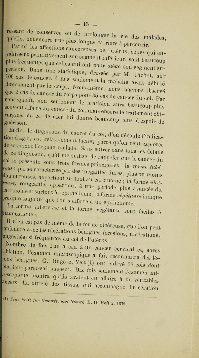 ressaut de conserver ou de prolonger In „• a ont,„„„ „« long„, Clrri4re ' oue 9 ms d i p , P“' N laeme> nous n’avons observé q - cas de cancer du corps pour 35 cas de cancer du col conséquent, non seulement le praticien aura h i:s r : ssas-r- - r=& guérison. beaucoup plus d’espoir de rr*r- ^cassas r, trm ™ r* * ~ P. ° oOUS tr01s f°rmes principales : la forme tubd- use qui se caractérise par des inégalités dures ni douloureuses, appartient surtout afcciome■ 7“ T* =^‘«S£r=^ ’S4““K * Il n’en est pas de même de la forme ulcéreuse, que l’on peut bnCsUéÏlTf 1Cél'aÜOnS bé‘llgneS (él'°S10ns’ opérations, onDosites) si frequentes au col de l’utérus. _ Nombre de fois l’on a cru à un cancer cervical et après ation, l’examen microscopique a fait reconnaître des lé- ' * bénignes. C. Ruge et Veit (1) ont enlevé 33 cols dont roscoD'1'' paralssait susPect- Dis fois seulement l’examen mi- ancers r! T'T r’*18 ^ affaire à de Stables UUrete des tlssus> loi accompagne l’ulcération (!) »*/( fur Geburts. und Oynæk. B. TI, Heft 2, 1879.