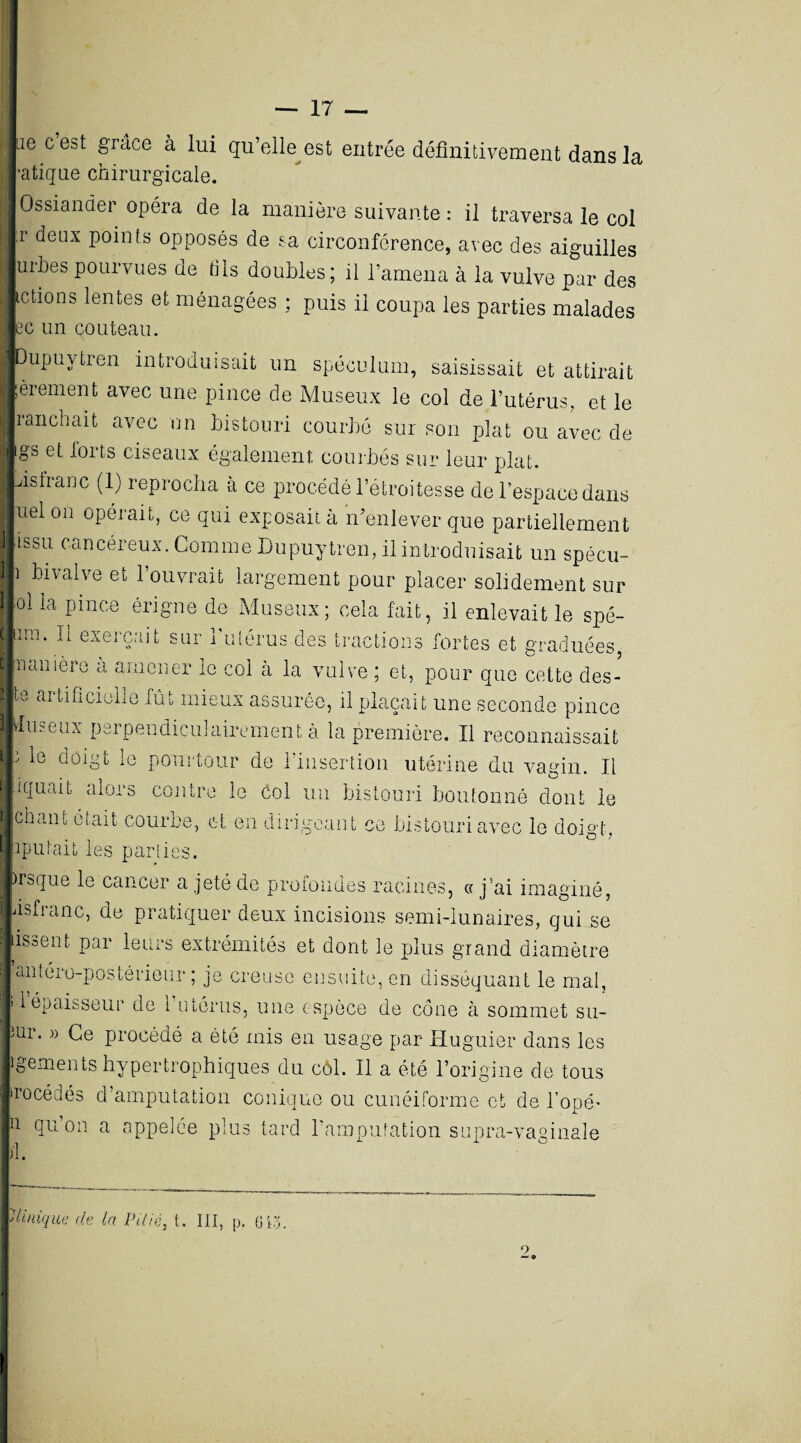 — 17 — ne cest grâce à lui qu’elle est entrée définitivement dans la •atique chirurgicale. Ossiander opéra de la manière suivante : il traversa le col r deux points opposés de sa circonférence, avec des aiguilles urnes pourvues de dis doubles; il l’amena à la vulve par des ictions lentes et ménagées ; puis il coupa les parties malades ec un couteau. Dupuytren introduisait un spéculum, saisissait et attirait ! èrement avec une pince de Museux le col de l’utérus, et le ranch ait avec un bistouri courbé sur son plat ou avec de gs et forts ciseaux également courbés sur leur plat, istranc (1) reprocha à ce procédé l’étroitesse de l’espace dans uel on opérait, ce qui exposait à n’enlever que partiellement issu cancéreux. Comme Dupuytren, il introduisait un spécu- ' bivalve et l’ouvrait largement pour placer solidement sur ni la pince érigne de Museux; cela fait, il enlevait le spé- I[lrn* eAei'Çai t sur i utérus.des tractions fortes et graduées, Inamere à amener le col à la vulve ; et, pour que cette des- r aî lificiolle fût mieux assurée, il plaçait une seconde pince firneux perpendiculairement à la première. Il reconnaissait i le aoigt le pourtour de l’insertion utérine du vagin. Il iquait alors contre le col un bistouri boutonné dont le chant était courbe, et en dirigeant ce bistouri avec le doigt, iputait les pariies. )rsque le cancer a jeté de profondes racines, « j’ai imaginé, dsfianc, de pratiquer deux incisions semi-lunaires, qui se dsoeiit par leurs extrémités et dont le plus grand diamètre antéro-postérieur; je creuse ensuite, en disséquant le mal, 1 épaisseur de l’utérus, une espèce de côue à sommet su- iUr* » Ge procédé a été mis en usage par Huguier dans les igements hypertrophiques du côl. Il a été l’origine de tous recédés d’amputation conique ou cunéiforme et de Topé’ i qu on a appelée plus tard l’amputation snpra-vaginale il. 'Unique de la Pitié, t. III, p. G13.