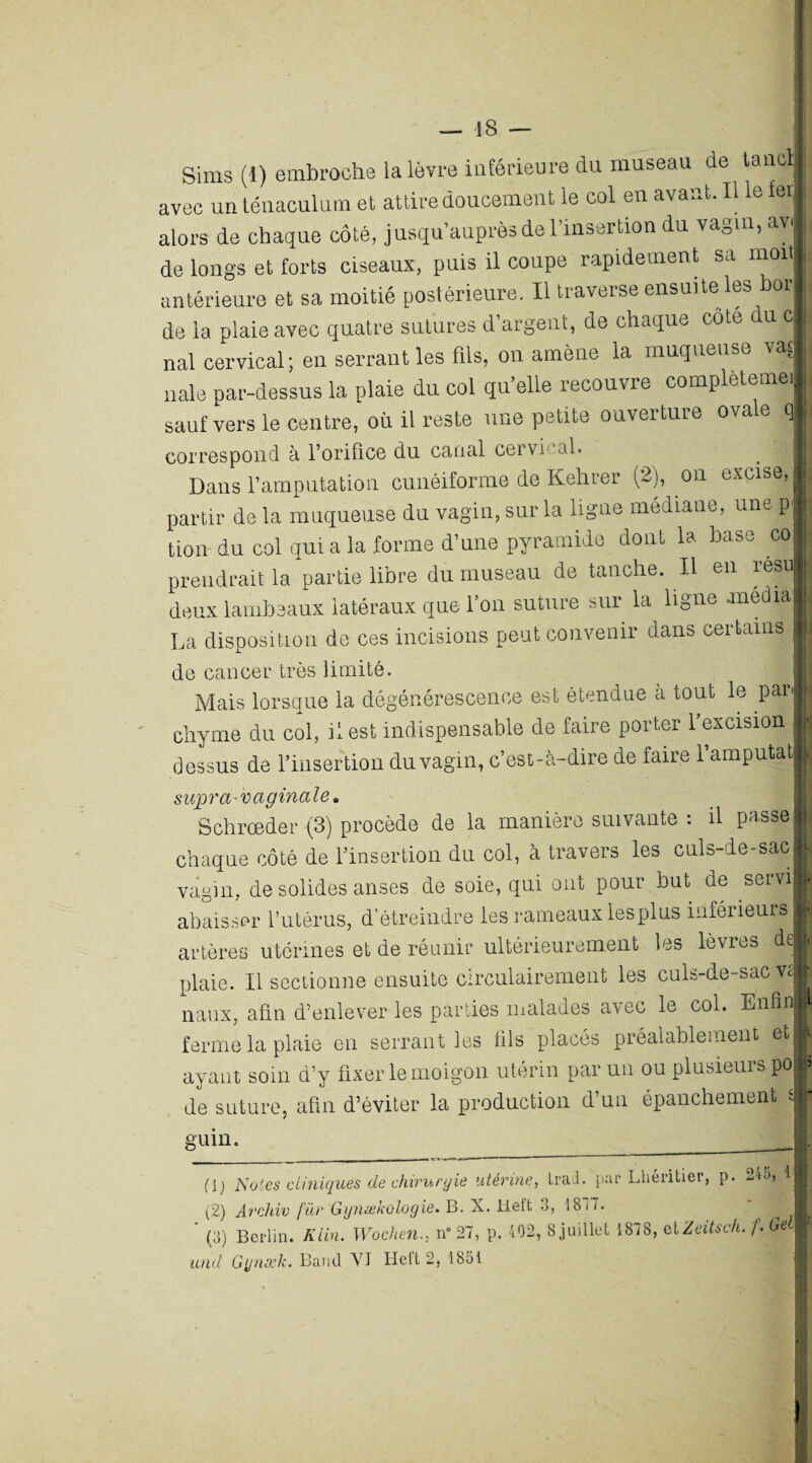 Sims (I) embroche la lèvre inférieure du museau de taiieli avec un ténaculum et attire doucement le col en avant. Il le 1er alors de chaque côté, jusqu’auprès de l’insertion du vagin, avj de longs et forts ciseaux, puis il coupe rapidement sa mofl antérieure et sa moitié postérieure. Il traverse ensuite les bor de la plaie avec quatre sutures d’argent, de chaque cote du c nal cervical; en serrant les fils, on amène la muqueuse rat nale par-dessus la plaie du col qu elle recouvre complèteme , sauf vers le centre, où il reste une petite ouverture ovc» e q correspond à l’orifice du. canal cervical. _ j Dans l’amputation cunéiforme de Kehrer (2), on excise, partir de la muqueuse du vagin, sur la ligne médiane, une p tion du col quia la forme d’une pyramide dont la base co prendrait la partie libre du museau de tanche. Il en resu deux lambeaux latéraux que l’on suture sur la ligne -media La disposition de ces incisions peut convenir dans certains de cancer très limité. Mais lorsque la dégénérescence est étendue à tout le parj chyme du col, il est indispensable de faire porter 1 excision dessus de l’insertion du vagin, c’est-à-dire de faire l’amputat ' supra-vaginale» L Schrceder (3) procède de la manière suivante . il passel chaque côté de l’insertion du col, à travers les culs-de-sac vagin, de solides anses de soie, qui ont pour but de servi! abaisser l’utérus, d’étreindre les rameaux lesplus inférieurs artères utérines et de réunir ultérieurement les lèvres de plaie. Il sectionne ensuite circulairement les culs-de-sac va naux, afin d’enlever les parties malades avec le col. Enfin ferme la plaie en serrant les fils placés préalablement et ayant soin d’y fixer le moigon utérin par un ou plusieurs po de suture, afin d’éviter la production d’un épanchement si guin, (j) Nof.es cliniques de chirurgie utérine, trad. par Lhéritier, p. 24a, il (2) Archiv far Gynækologie. B. X. Heft 3, 1817. ’ (3) Berlin. Klin. Wochen., n° 27, p. 402, 8 juillet 1878, et Zeitsch. f. GeM und G'jnæk. Band VI Heil 2, 1851