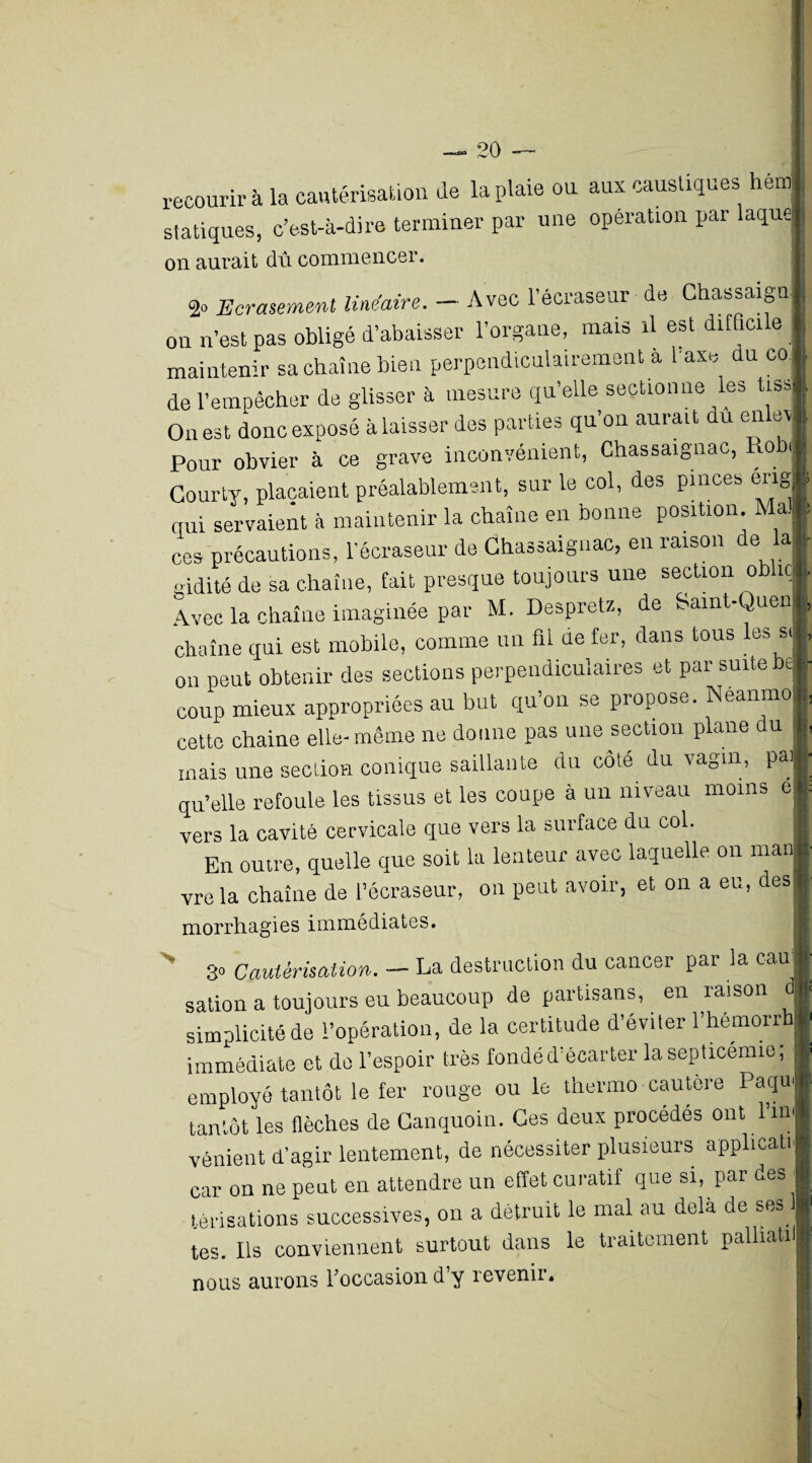 recourir à la cautérisation de la plaie ou aux caustiques hem statiques, c’est-à-dire terminer par une opération par laque on aurait dû commencer. 2» Ecrasement linéaire. - Avec l’écraseur de Chassaign on n’est pas obligé d’abaisser l’organe, mais il est diffici e maintenir sa chaîne bien perpendiculairement à 1 axe du co. de l’empêcher de glisser à mesure qu’elle sectionne les tiss On est donc exposé à laisser des parties qu’on aurait du en ev Pour obvier à ce grave inconvénient, Chassaignac, o il Gourty, plaçaient préalablement, sur le col, des pinces eng I qui servaient à maintenir la chaîne en bonne position. Ma. I ces précautions, l’écraseur de Chassaignac, en raison de la aidité de sa chaîne, fait presque toujours une section ob iç| Avec la chaîne imaginée par M. Despretz, de Samt-QuenII chaîne qui est mobile, comme un fil de fer, dans tous les si - on peut obtenir des sections perpendiculaires et par suite be coup mieux appropriées au but qu’on se propose. Neanmo cette chaine elle-même ne donne pas une section plane du , mais une section conique saillante du côte du vagin, Pa]f qu’elle refoule les tissus et les coupe à un niveau moins ej| vers la cavité cervicale que vers la surface du col. B En outre, quelle que soit la lenteur avec laquelle on man| vre la chaîne de l’écraseur, on peut avoir, et on a eu, des» morrhagies immédiates. 3» Cautérisation. — La destruction du cancer par la eau sation a toujours eu beaucoup de partisans, en raison dj simplicité de l’opération, de la certitude d’éviter l’hémorrb| immédiate et do l’espoir très fondé d’écarter la septicémie, §« employé tantôt le fer rouge ou le thermo cautere Paqu'i tantôt les flèches de Canquoin. Ces deux procédés ont l’inl vénient d’agir lentement, de nécessiter plusieurs applicatif car on ne peut en attendre un effet curatif que si, par des f térisations successives, on a détruit le mal au delà de ses 1 tes. Ils conviennent surtout dans le traitement palhatilj nous aurons l'occasion d’y revenir. :j{ i