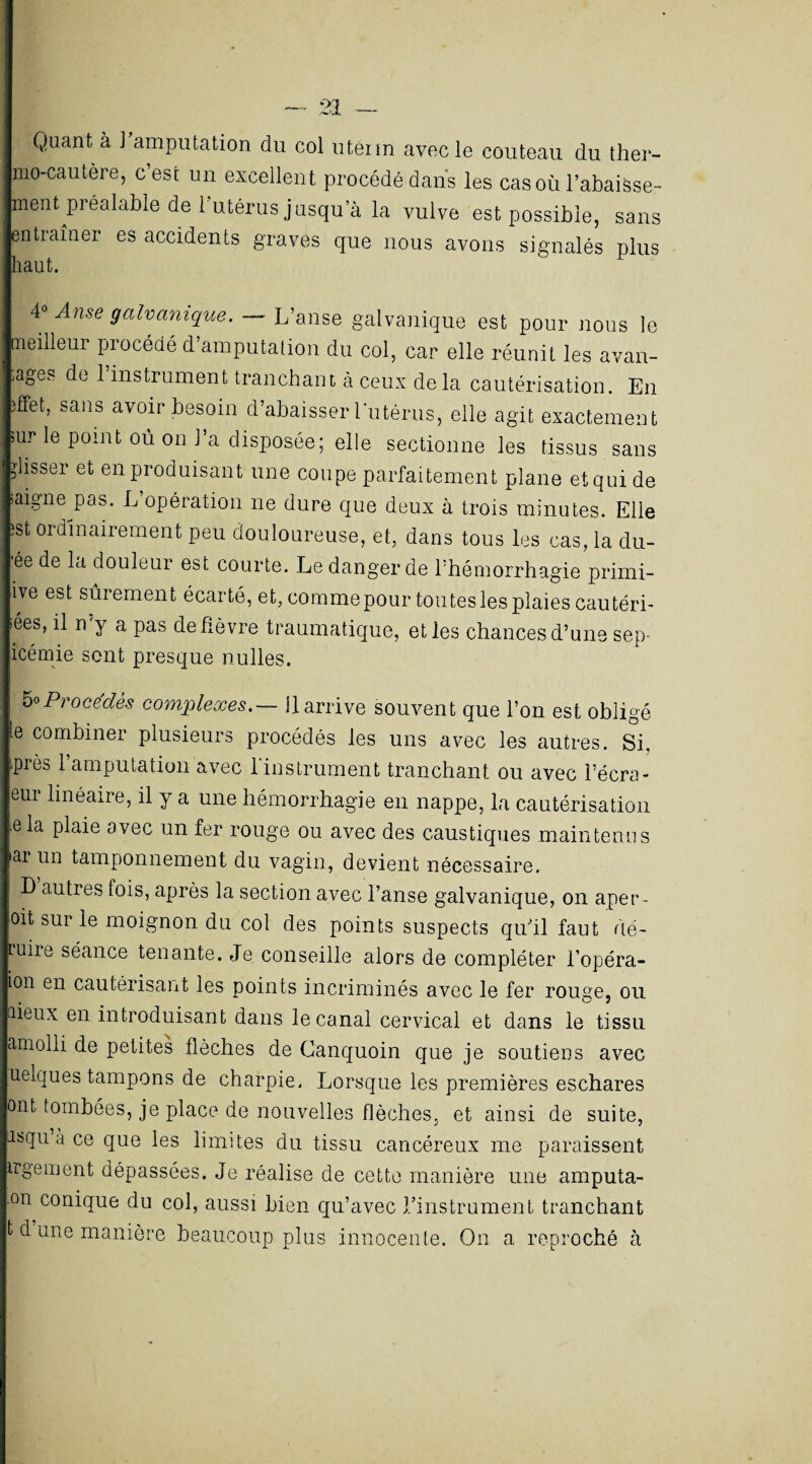 Quant à J amputation du col utêiin avec le couteau clu ther¬ mo-cautère, c’est un excellent procédé dans les cas où l’abaisse¬ ment préalable de l’utérus jusqu a la vulve est possible, sans entraîner es accidents graves que nous avons signalés plus haut. 4° Anse galvanique. — L’anse galvanique est pour nous le aieilleui piocédé d amputation du col, car elle réunit les avan¬ tages de 1 instrument tranchant à ceux de la cautérisation. En dfet, sans avoir besoin d’abaisser l’utérus, elle agit exactement sur le point oû on J’a disposée; elle sectionne les tissus sans glisser et en produisant une coupe parfaitement plane et qui de saigneras. L’opération ne dure que deux à trois minutes. Elle îst ordinairement peu douloureuse, et, dans tous les cas, la du- ée de la douleur est courte. Le danger de l’hémorrhagie primi- ive est sûrement écarté, et, comme pour toutesles plaies cautéri¬ sées, il n’y a pas de fièvre traumatique, et les chances d’une sep- icémie sont presque nulles. 5°Procédés complexes.— U arrive souvent que l’on est obligé te combiner plusieurs procédés les uns avec les autres. Si, près l’amputation avec l’instrument tranchant ou avec l’écra- eur linéaire, il y a une hémorrhagie en nappe, la cautérisation e la plaie avec un fer rouge ou avec des caustiques maintenus iai un tamponnement du vagin, devient nécessaire. I) autres fois, après la section avec l’anse galvanique, on aper¬ çût sur le moignon du col des points suspects qu'il faut dé- uiie séance tenante. Je conseille alors de compléter l’opéra- ion en cautérisant les points incriminés avec le fer rouge, ou tiieux en introduisant dans le canal cervical et dans le tissu amolli de petites flèches de Canquoin que je soutiens avec uelques tampons de charpie. Lorsque les premières eschares ont tombées, je place de nouvelles flèches, et ainsi de suite, îsqu à ce que les limites du tissu cancéreux me paraissent trgement dépassées. Je réalise de cette manière une amputa- °n conique du col, aussi bien qu’avec l'instrument tranchant t d âne manière beaucoup plus innocente. On a reproché à