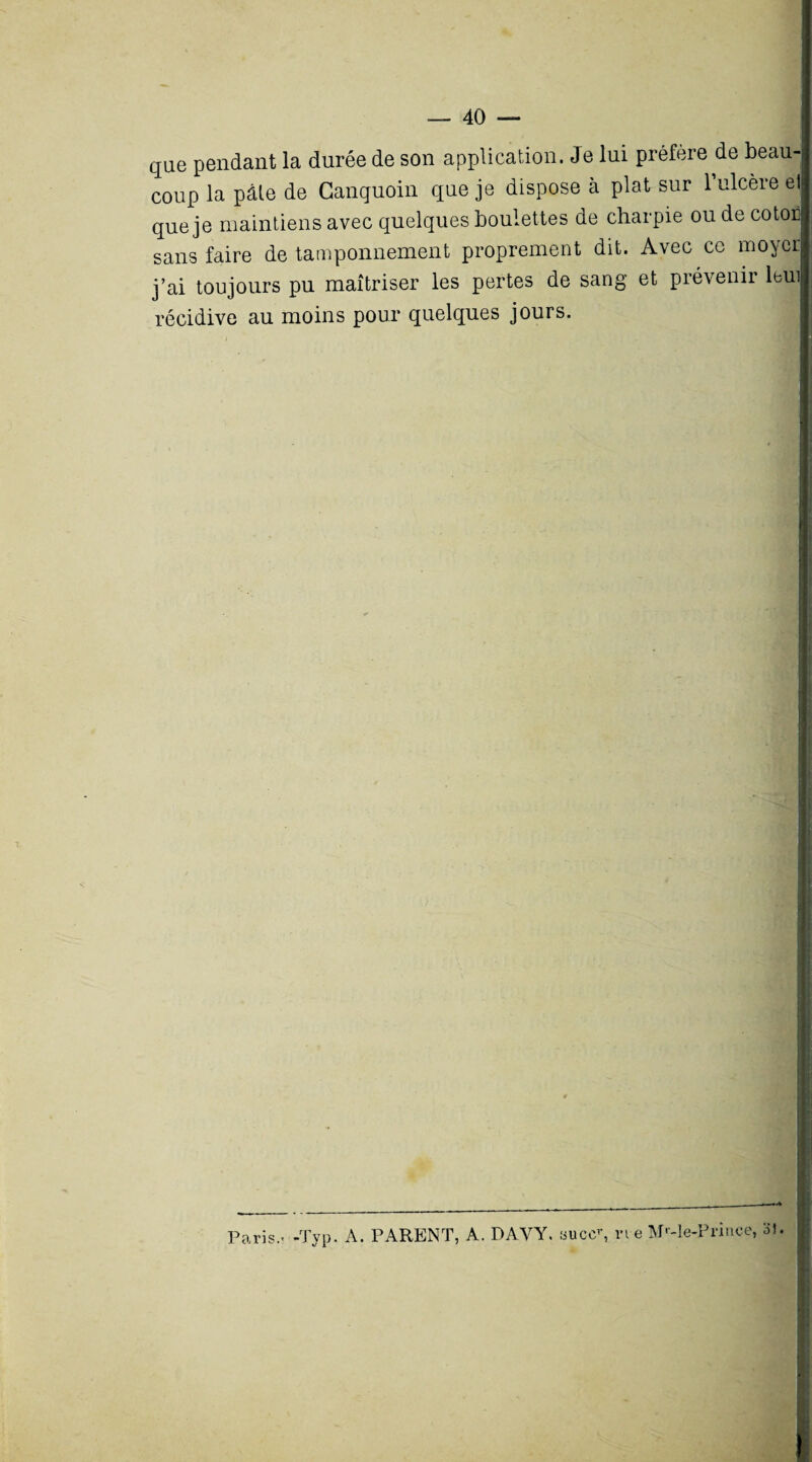 que pendant la durée de son application. Je lui préféré de beau coup la pâle de Canguoin que je dispose à plat sur 1 ulcère el que je maintiens avec quelques boulettes de charpie ou de coton sans faire de tamponnement proprement dit. Avec ce moycr j’ai toujours pu maîtriser les pertes de sang et prévenir leu récidive au moins pour quelques jours. Paris..-Typ. A. PARENT, A. DAYY. «uccr, vi e M'-le-Prince, 31.