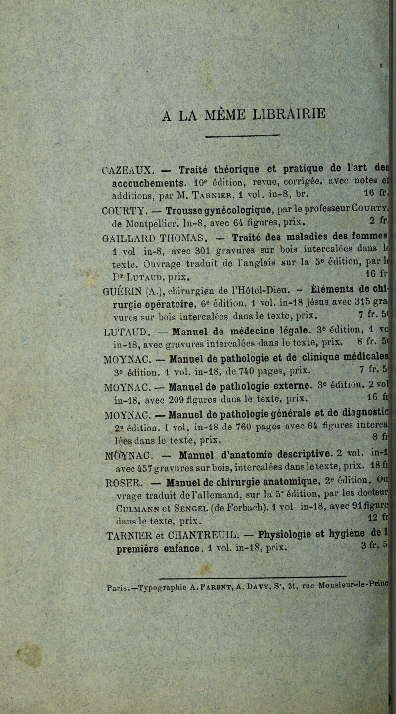 J A LA MÊME LIBRAIRIE OAZEAUX. — Traité théorique et pratique de l’art des accouchements. 10e édition, revue, corrigée, avec notes et additions, par M. Tarnier. 1 vol. in-8, br. 16 ftv COURTY. — Trousse gynécologique, par le professeur Gourty, de Montpellier. In-8, avec 64 figures, prix. 2 fr( GAILLARD THOMAS. — Traité des maladies des femmes 1 vol in-8, avec 301 gravures sur bois intercalées dans 1<| texte. Ouvrage traduit de l’anglais sur la 5e édition, par h Dr Lutaud, prix. ^ fr GUÉRIN (A.), chirurgien de l’Hôtel-Dieu. - Éléments de chij rurgie opératoire, 6e édition. 1 vol. in-18 jésus. avec 315 gra| vures sur bois intercalées dans le texte, prix. 7 fr* 5C LUTAUD. — Manuel de médecine légale. 3° édition, 1 vd in-18, avec gravures intercalées dans le texte, prix. 8 fr. 5| MOYNAC. — Manuel de pathologie et de clinique médicales 30 édition. 1 vol. in-18, de 740 pages, prix. 7 fr. 5< MOYNAC. — Manuel de pathologie externe. 3e édition. 2 vol in-18, avec 209 figures dans le texte, prix. 16 fr. MOYNAC. — Manuel de pathologie générale et de diagnostic 2e édition. I vol. in-18 de 760 pages avec 64 figures interca lêôs dans le texte, prix. 8 fr MOYNAC. — Manuel d’anatomie descriptive. 2 vol. in-1 avec 457 gravures sur bois, intercalées dans le texte, prix. 18 fr ROSER. — Manuel de chirurgie anatomique, 2e édition. Ou vrage traduit de l’allemand, sur la 5* édition, par les docteur Culmann et Sengel (de Forbach). 1 vol. in-18, avec 91 figure dans le texte, prix. TARNIER et CHANTREUIL. — Physiologie et hygiène de 1 première enfance. 1 vol. in-18, prix. 3 fr. 5 Paris.—Typographie A. Parent, A. Davy, Sr, 31, rue Monsieur-le-Princ