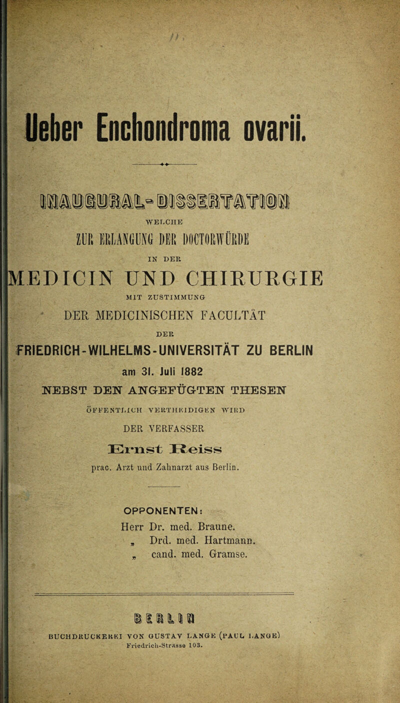 Heber Enchondroma ovarii. iMisiii» iiisiiiatiü WELCHE MB ERLANGUNG DER ROCTORWÜRDK IN DER MED IC IN UND CHIRURGIE MIT ZUSTIMMUNG DER MEDICINISCHEN FACULTÄT DER FRIEDRICH-WILHELMS-UNIVERSITÄT ZU BERLIN am 31. Juli 1882 NEBST DEN ANGEFÜGTEN THESEN ÖFFENTLICH VERTHKIDIGEN WIliD DER VERFASSER Ernst Reiss prac. Arzt und Zahnarzt aus Berlin. OPPONENTEN: Herr Dr. med. Braune. * Drd. med. Hartmann. _ cand. med. Gramse. iiiysi BUCHDRUCKER KI VON GUSTAV LANGE (PAUL LANGE) Friedrich-Strasse 103.