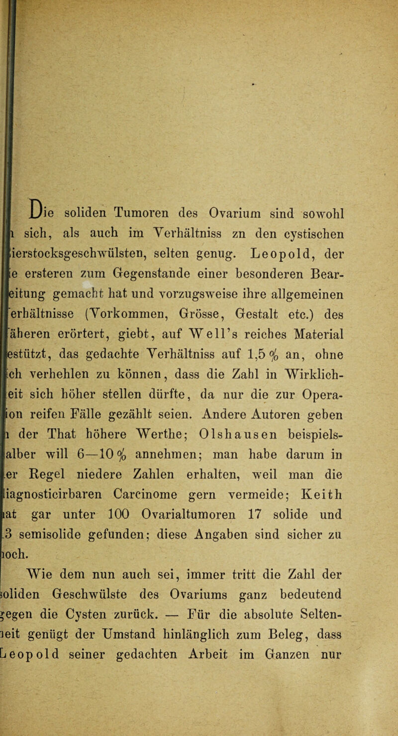 US II Die soliden Tumoren des Ovarium sind sowohl lli sich, als auch im Yerhältniss zn den cystischen [lierstocksgeschwülsten, selten genug. Leopold, der Ile ersteren zum Gegenstände einer besonderen Bear- lleitung gemacht hat und vorzugsweise ihre allgemeinen jj’erhältnisse (Vorkommen, Grösse, Gestalt etc.) des Ijäheren erörtert, giebt, auf Well’s reiches Material lestützt, das gedachte Yerhältniss auf 1,5% an, ohne Ich verhehlen zu können, dass die Zahl in Wirklich¬ keit sich höher stellen dürfte, da nur die zur Opera¬ tion reifen Fälle gezählt seien. Andere Autoren geben |i der That höhere Werthe; Olshausen beispiels- lalber will 6—10% annehmen; man habe darum in • er Regel niedere Zahlen erhalten, weil man die jiagnosticirbaren Careinome gern vermeide; Keith lat gar unter 100 Ovarialtumoren 17 solide und .3 semisolide gefunden; diese Angaben sind sicher zu loch. Wie dem nun auch sei, immer tritt die Zahl der soliden Geschwülste des Ovariums ganz bedeutend egen die Cysten zurück. — Für die absolute Selten¬ leit genügt der Umstand hinlänglich zum Beleg, dass Leopold seiner gedachten Arbeit im Ganzen nur