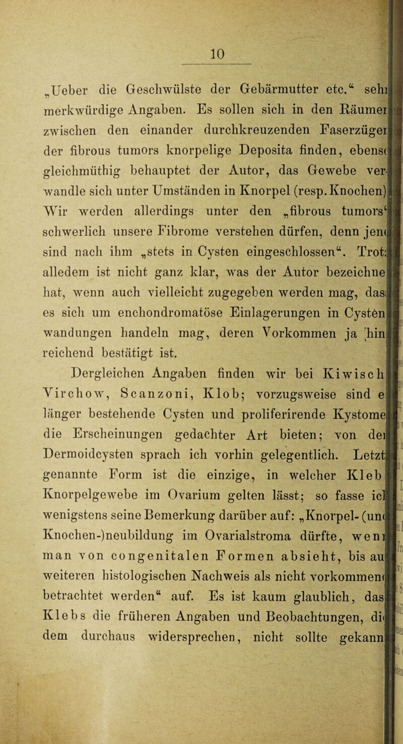 Ueber die Geschwülste der Gebärmutter etc.“ sehi y) merkwürdige Angaben. Es sollen sich in den Räumer zwischen den einander durchkreuzenden Faserzüger der fibrous tumors knorpelige Deposita finden, ebensr gleichmüthig behauptet der Autor, das Gewebe ver^ wandle sich unter Umständen in Knorpel (resp. Knochen)! Wir werden allerdings unter den „fibrous tumors schwerlich unsere Fibrome verstehen dürfen, denn jem sind nach ihm „stets in Cysten eingeschlossen“. Trot: alledem ist nicht ganz klar, was der Autor bezeichne hat, wenn auch vielleicht zugegeben werden mag, das es sich um enchondromatöse Einlagerungen in Cysten Wandungen handeln mag, deren Vorkommen ja ‘hin reichend bestätigt ist. Dergleichen Angaben finden wir bei Kiwisch Yi rchow, Scanzoni, Klob; vorzugsweise sind e länger bestehende Cysten und proliferirende Kystome die Erscheinungen gedachter Art bieten; von dei Dermoidcysten sprach ich vorhin gelegentlich. Letzt genannte Form ist die einzige, in welcher Kleb Knorpelgewebe im Ovarium gelten lässt; so fasse icl wenigstens seine Bemerkung darüber auf: „Knorpel- (un< Ivnochen-)neubildung im Ovarialstroma dürfte, wem man von congenitalen Formen absieht, bis au weiteren histologischen Nachweis als nicht vorkommemj betrachtet werden“ auf. Es ist kaum glaublich, dasj Klebs die früheren Angaben und Beobachtungen, di dem durchaus widersprechen, nicht sollte gekann“