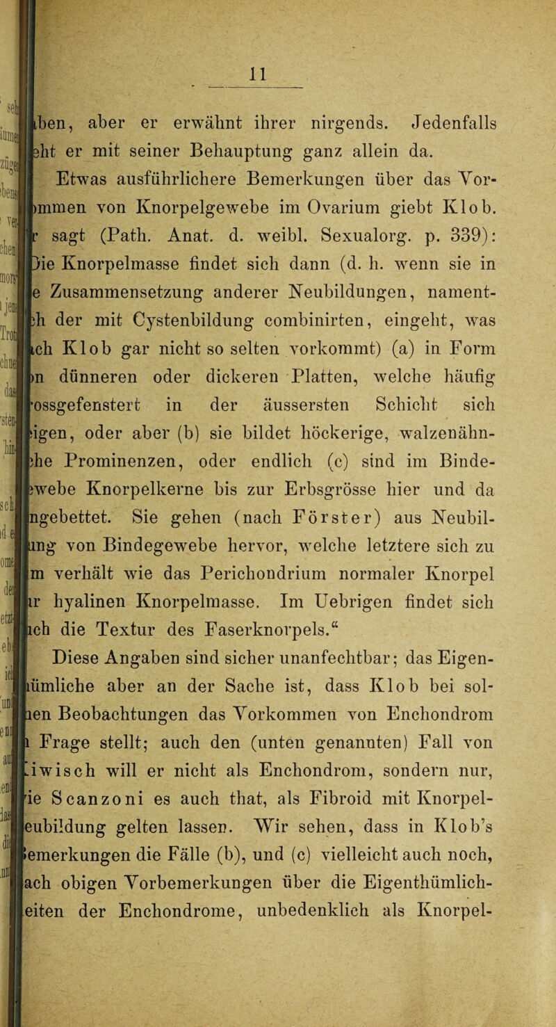«UM zöge] ibei ! veil olienll Tro chel J ■stenj Til scli] id m dej et» eb ici mj eB ai ,DJ ben, aber er erwähnt ihrer nirgends. Jedenfalls ht er mit seiner Behauptung ganz allein da. Etwas ausführlichere Bemerkungen über das Yor- mmen von Knorpelgewebe im Ovarium giebt Klob. sagt (Path. Anat. d. weibl. Sexualorg. p. 339): ie Knorpelmasse findet sich dann (d. h. wenn sie in e Zusammensetzung anderer Neubildungen, nament- h der mit Cystenbildung combinirten, eingeht, was ch Klob gar nicht so selten vorkommt) (a) in Form n dünneren oder dickeren Platten, welche häufig ossgefenstert in der äussersten Schicht sich bigen, oder aber (b) sie bildet höckerige, walzenähn- he Prominenzen, oder endlich (c) sind im Binde¬ webe Knorpelkerne bis zur Erbsgrösse hier und da ngebettet. Sie gehen (nach Förster) aus Neubil- ng von Bindegewebe hervor, welche letztere sich zu m verhält wie das Perichondrium normaler Knorpel r hyalinen Knorpelmasse. Im Uebrigen findet sich ch die Textur des Faserknorpels.“ Diese Angaben sind sicher unanfechtbar; das Eigen- ümliche aber an der Sache ist, dass Klob bei sol- en Beobachtungen das Vorkommen von Enchondrom Frage stellt; auch den (unten genannten) Fall von iwisch will er nicht als Enchondrom, sondern nur, ie Scanzoni es auch that, als Fibroid mit Knorpel- eubildung gelten lassen. Wir sehen, dass in Klob’s emerkungen die Fälle (b), und (c) vielleichtauch noch, ach obigen Vorbemerkungen über die Eigenthümlich- eiten der Enchondrome, unbedenklich als Knorpel-