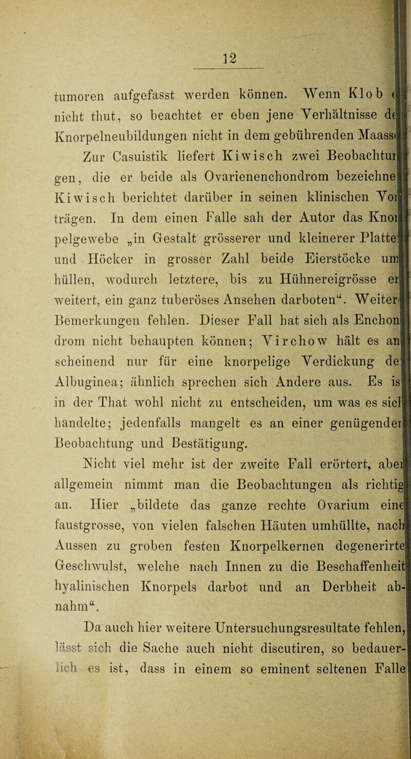 tumoren aufgefasst werden können. Wenn Klob ( nicht tliut, so beachtet er eben jene Verhältnisse dt Knorpelneubildungen nicht in dem gebührenden Maassi] Zur Casuistik liefert Kiwiseh zwei Beobachtur gen, die er beide als Ovarienenchondrom bezeichne Kiwi sch berichtet darüber in seinen klinischen Vor trägen. In dem einen Falle sah der Autor das Knoi pelgewebe „in Gestalt grösserer und kleinerer Platte und Höcker in grosser Zahl beide Eierstöcke uml hüllen, wodurch letztere, bis zu Hühnereigrösse er weitert, ein ganz tuberöses Ansehen darbotenu. Weiter Bemerkungen fehlen. Dieser Fall hat sich als Enchonj drom nicht behaupten können; Virchow hält es an scheinend nur für eine knorpelige Verdickung de Albuginea; ähnlich sprechen sich Andere aus. Es is in der That wohl nicht zu entscheiden, um was es siel handelte; jedenfalls mangelt es an einer genügender Beobachtung und Bestätigung. Nicht viel mehr ist der zweite Fall erörtert, abei allgemein nimmt man die Beobachtungen als richtig an. Hier „bildete das ganze rechte Ovarium eine faustgrosse, von vielen falschen Häuten umhüllte, nach Aussen zu groben festen Knorpelkernen degenerirte Geschwulst, welche nach Innen zu die Beschaffenheit hyalinischen Knorpels darbot und an Derbheit ab nahm“. Da auch hier weitere Untersuchungsresultate fehlen, lässt sich die Sache auch nicht discutiren, so bedauer¬ lich es ist, dass in einem so eminent seltenen Falle