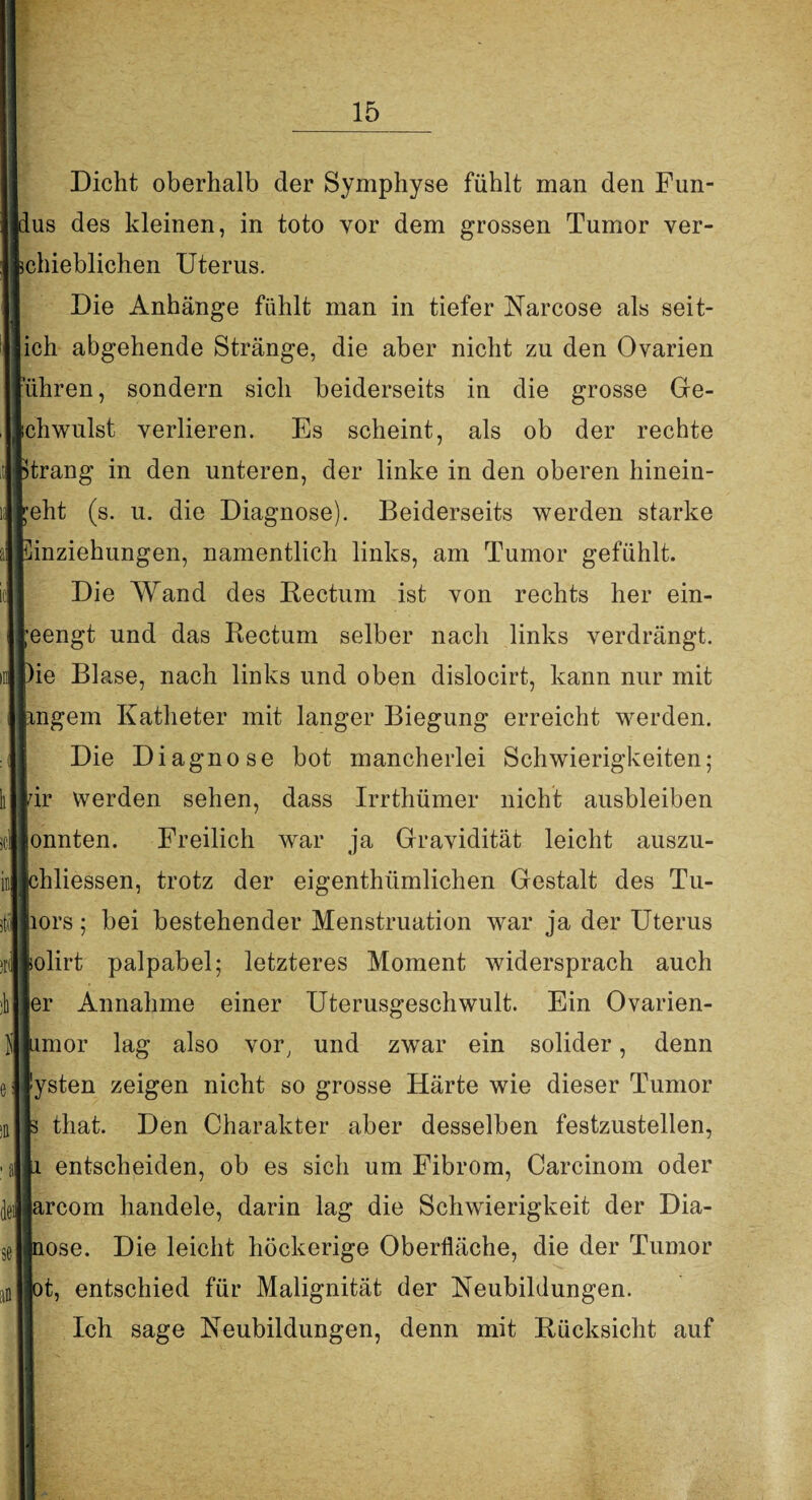 Dicht oberhalb der Symphyse fühlt man den Fun¬ lus des kleinen, in toto vor dem grossen Tumor ver- ichieblichen Uterus. Die Anhänge fühlt man in tiefer Narcose als seit- ich abgehende Stränge, die aber nicht zu den Ovarien ’ühren, sondern sich beiderseits in die grosse Ge¬ ichwulst verlieren. Es scheint, als ob der rechte Strang in den unteren, der linke in den oberen hinein- reht (s. u. die Diagnose). Beiderseits werden starke Einziehungen, namentlich links, am Tumor gefühlt. Die Wand des Rectum ist von rechts her ein- reengt und das Rectum selber nach links verdrängt. Die Blase, nach links und oben dislocirt, kann nur mit pngem Katheter mit langer Biegung erreicht werden. Die Diagnose bot mancherlei Schwierigkeiten; Idr werden sehen, dass Irrthümer nicht ausbleiben jonnten. Freilich war ja Gravidität leicht auszu- [chliessen, trotz der eigenthiimlichen Gestalt des Tu- liors; bei bestehender Menstruation war ja der Uterus lolirt palpabel; letzteres Moment widersprach auch [er Annahme einer Uterusgeschwult. Ein Ovarien- limor lag also vor, und zwar ein solider, denn (ysten zeigen nicht so grosse Härte wie dieser Tumor |s that. Den Charakter aber desselben festzustellen, Ja entscheiden, ob es sich um Fibrom, Carcinom oder larcom handele, darin lag die Schwierigkeit der Dia- Jnose. Die leicht höckerige Oberfläche, die der Tumor [ot, entschied für Malignität der Neubildungen. Ich sage Neubildungen, denn mit Rücksicht auf ■