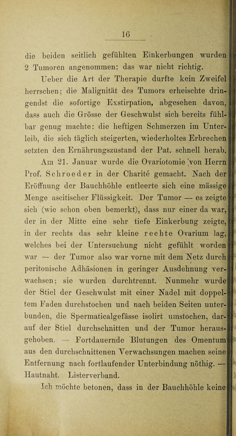 die beiden seitlich gefühlten Einkerbungen wurden 2 Tumoren angenommen; das war nicht richtig. Ueber die Art der Therapie durfte kein Zweifel herrschen; die Malignität des Tumors erheischte drin¬ gendst die sofortige Exstirpation, abgesehen davon, dass auch die Grösse der Geschwulst sich bereits fühl¬ bar genug machte: die heftigen Schmerzen im Unter¬ leib, die sich täglich steigerten, wiederholtes Erbrechen setzten den Ernährungszustand der Pat. schnell herab. Am 21. Januar wurde die Ovariotomie 'von Herrn Prof. Schroeder in der Charite gemacht. Nach der Eröffnung der Bauchhöhle entleerte sich eine massige Menge ascitischer Flüssigkeit. Der Tumor — es zeigte sich (wie schon oben bemerkt), dass nur einer da war, der in der Mitte eine sehr tiefe Einkerbung zeigte, in der rechts das sehr kleine rechte Ovarium lag, welches bei der Untersuchung nicht gefühlt worden war — der Tumor also war vorne mit dem Netz durch < peritonische Adhäsionen in geringer Ausdehnung ver¬ wachsen; sie wurden durchtrennt. Nunmehr wurde der Stiel der Geschwulst mit einer Nadel mit doppel¬ tem Faden durchstochen und nach beiden Seiten unter¬ bunden, die Spermaticalgefässe isolirt umstochen, dar¬ auf der Stiel durchschnitten und der Tumor heraus¬ gehoben. — Fortdauernde Blutungen des Omentum aus den durchschnittenen Verwachsungen machen seine Entfernung nach fortlaufender Unterbindung nöthig. — Hautnaht. Listerverband. Ich möchte betonen, dass in der Bauchhöhle keine