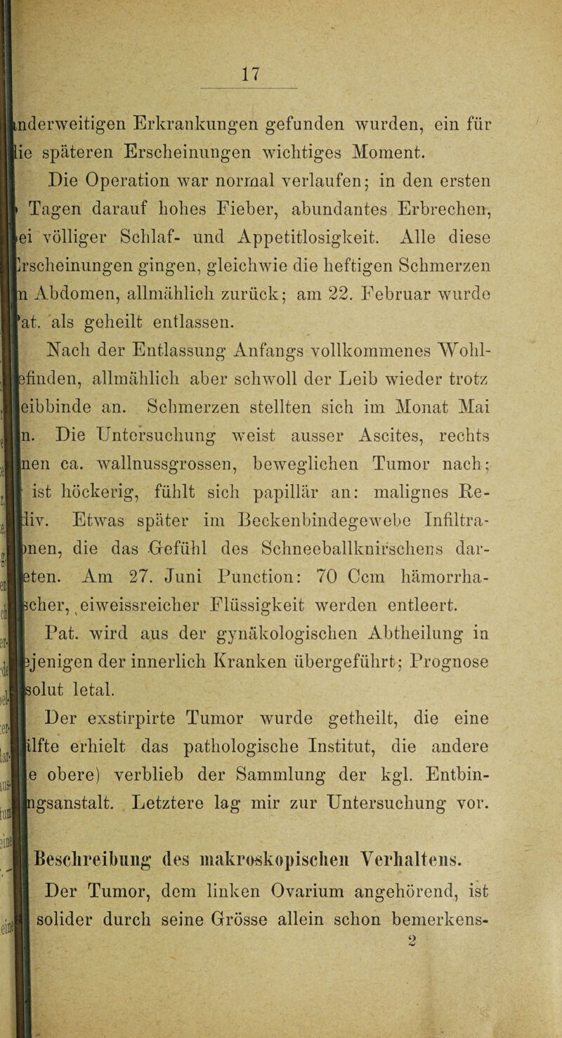 nderweitigen Erkrankungen gefunden wurden, ein für ie späteren Erscheinungen wichtiges Moment. Die Operation war normal verlaufen; in den ersten Tagen darauf hohes Fieber, abundantes Erbrechen, ei völliger Schlaf- und Appetitlosigkeit. Alle diese rscheinungen gingen, gleichwie die heftigen Schmerzen jn Abdomen, allmählich zurück; am 22. Februar wurde at. als geheilt entlassen. Nach der Entlassung Anfangs vollkommenes Wohl¬ finden, allmählich aber schwoll der Leib wieder trotz eibbinde an. Schmerzen stellten sich im Monat Mai ln. Die Untersuchung weist ausser Ascites, rechts |nen ca. wallnussgrossen, beweglichen Tumor nach; ist höckerig, fühlt sich papillär an: malignes Re- liv. Etwas später im Beckenbindegewebe Infiltra- men, die das -Gefühl des Schneeballknifschens dar¬ bten. Am 27. Juni Function: 70 Ccm hämorrha- jcher, eiweissreicher Flüssigkeit werden entleert. Pat. wird aus der gynäkologischen Abtheilung in ijenigen der innerlich Kranken übergeführt; Prognose solut letal. Der exstirpirte Tumor wurde getheilt, die eine lüfte erhielt das pathologische Institut, die andere e obere) verblieb der Sammlung der kgl. Entbin- lgsanstalt. Letztere lag mir zur Untersuchung vor. ein*! Beschreibung des makroskopischen Verhaltens. Der Tumor, dem linken Ovarium angehörend, ist solider durch seine Grösse allein schon bemerkens- 2
