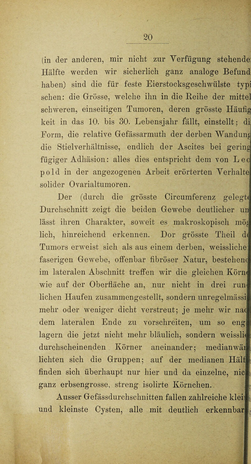 (in der anderen, mir nicht zur Verfügung stehende: Hälfte werden wir sicherlich ganz analoge Befund haben) sind die für feste Eierstocksgeschwülste typi sehen: die Grösse, welche ihn in die Reihe der mittel schweren, einseitigen Tumoren, deren grösste Häufig keit in das 10. bis 30. Lebensjahr fällt, einstellt; di Form, die relative Gefässarmuth der derben Wandung die Stielverhältnisse, endlich der Ascites bei gering fügiger Adhäsion: alles dies entspricht dem von Lee pold in der angezogenen Arbeit erörterten Verhalte solider Ovarialtumoren. Der (durch die grösste Circumferenz gelegt« Durchschnitt zeigt die beiden Gewebe deutlicher un lässt ihren Charakter, soweit es makroskopisch mö lieh, hinreichend erkennen. Dor grösste Theil d< Tumors erweist sich als aus einem derben, weissliche faserigen Gewebe, offenbar fibröser Natur, bestehend im lateralen Abschnitt treffen wir die gleichen Körn<| wie auf der Oberfläche an, nur nicht in drei run liehen Haufen zusammengestellt, sondern unregelmässi mehr oder weniger dicht verstreut; je mehr wir na dem lateralen Ende zu vorschreiten, um so eng lagern die jetzt nicht mehr bläulich, sondern weissli<| durchscheinenden Körner aneinander; median wäii lichten sich die Gruppen; auf der medianen Hälfj finden sich überhaupt nur hier und da einzelne, nie ganz erbsengrosse, streng isolirte Körnchen. Ausser Gefässdurchschnitten fallen zahlreiche kleiil und kleinste Cysten, alle mit deutlich erkennbar