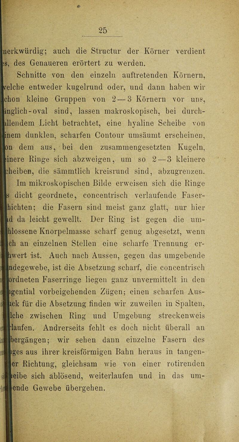 nerkwürdig; auch die Structur der Körner verdient iS, des Genaueren erörtert zu werden. Schnitte von den einzeln auftretenden Körnern, eiche entweder kugelrund oder, und dann haben wir chon kleine Gruppen von 2—3 Körnern vor uns, inglich-oval sind, lassen makroskopisch, bei durch- llendem Licht betrachtet, eine hyaline Scheibe von nem dunklen, scharfen Contour umsäumt erscheinen, n dem aus, bei den zusammengesetzten Kugeln, inere Ringe sich abzweigen, um so 2 — 3 kleinere iheiben, die sämmtlich kreisrund sind, abzugrenzen. Im mikroskopischen Bilde erweisen sich die Ringe dicht geordnete, concentrisch verlaufende Faser- hichten; die Fasern sind meist ganz glatt, nur hier d da leicht gewellt. Der Ring ist gegen die um¬ flossene Knorpelmasse scharf genug abgesetzt, wenn ch an einzelnen Stellen eine scharfe Trennung er- rwert ist. Auch nach Aussen, gegen das umgebende jndegewebe, ist die Absetzung scharf, die concentrisch mlneten Faserringe liegen ganz unvermittelt in den igential vorbeigehenden Zügen; einen scharfen Aus- ick für die Absetzung finden wir zuweilen in Spalten, liehe zwischen Ring und Umgebung streckenweis Haufen. Andrerseits fehlt es doch nicht überall an [bergängen; wir sehen dann einzelne Fasern des iges aus ihrer kreisförmigen Bahn heraus in tangen- jer Richtung, gleichsam wie von einer rotirenden teibe sich ablösend, weiterlaufen und in das um¬ lende Gewebe übergehen.