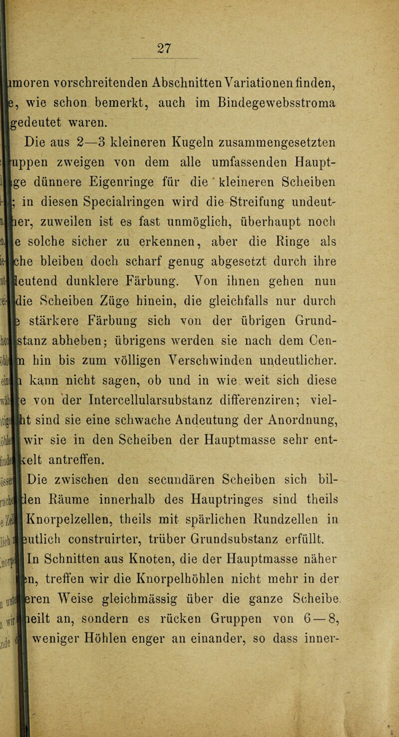 kt össeil rnchel eZel ,licb 0f\ a imtej n # moren vorschreitenden Abschnitten Variationen finden, wie schon bemerkt, auch im Bindegewebsstroma gedeutet waren. Die aus 2—3 kleineren Kugeln zusammengesetzten uppen zweigen von dem alle umfassenden Haupt- ge dünnere Eigenringe für die ' kleineren Scheiben in diesen Specialringen wird die Streifung undeut- er, zuweilen ist es fast unmöglich, überhaupt noch e solche sicher zu erkennen, aber die Ringe als he bleiben doch scharf genug abgesetzt durch ihre eutend dunklere Färbung. Von ihnen gehen nun die Scheiben Züge hinein, die gleichfalls nur durch stärkere Färbung sich von der übrigen Grund¬ stanz abheben; übrigens werden sie nach dem Cen- hin bis zum völligen Verschwinden undeutlicher, kann nicht sagen, ob und in wie weit sich diese e von der Intercellularsubstanz differenziren; viel- t sind sie eine schwache Andeutung der Anordnung, wir sie in den Scheiben der Hauptmasse sehr ent- Icelt antreffen. Die zwischen den secundären Scheiben sich bil- en Räume innerhalb des Hauptringes sind theils Knorpelzellen, theils mit spärlichen Rundzellen in utlich construirter, trüber Grundsubstanz erfüllt. In Schnitten aus Knoten, die der Hauptmasse näher n, treffen wir die Knorpelhöhlen nicht mehr in der ren Weise gleichmässig über die ganze Scheibe eilt an, sondern es rücken Gruppen von 6 — 8, weniger Höhlen enger an einander, so dass inner-