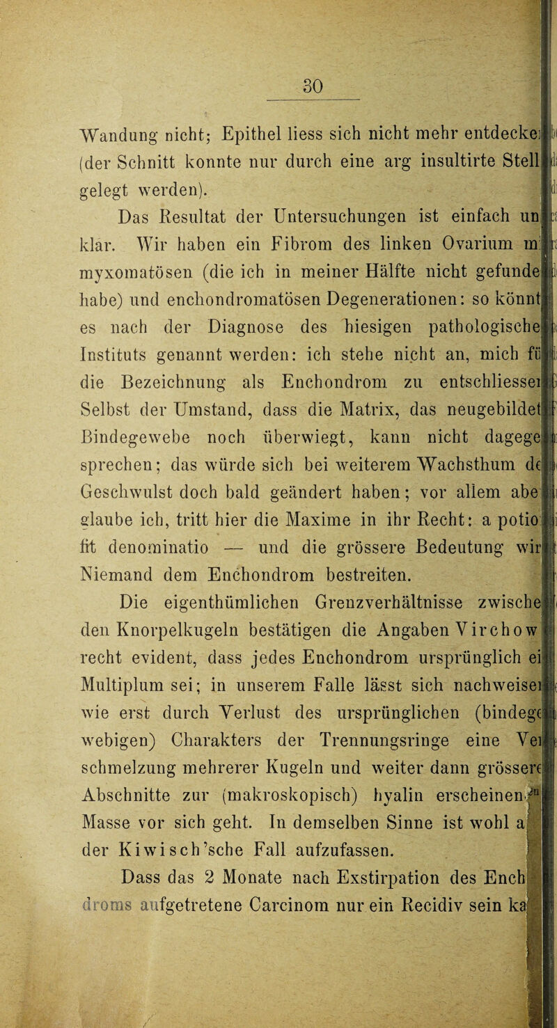 jdi Wandung nicht; Epithel liess sich nicht mehr entdecke] (der Schnitt konnte nur durch eine arg insultirte Stell gelegt werden). Das Resultat der Untersuchungen ist einfach un klar. Wir haben ein Fibrom des linken Ovarium in: myxomatösen (die ich in meiner Hälfte nicht gefunde habe) und enchondromatösen Degenerationen: so könnt es nach der Diagnose des hiesigen pathologische )i Instituts genannt werden: ich stehe nicht an, mich fii 1; die Bezeichnung als Enchondrom zu entschliessei Selbst der Umstand, dass die Matrix, das neugebildet Bindegewebe noch überwiegt, kann nicht dagege sprechen; das würde sich bei weiterem Wachsthum de Geschwulst doch bald geändert haben; vor allem abe glaube ich, tritt hier die Maxime in ihr Recht: a potio fit denominatio — und die grössere Bedeutung wir Niemand dem Enchondrom bestreiten. Die eigenthümlichen Grenzverhältnisse zwische den Knorpelkugeln bestätigen die Angaben Virchow recht evident, dass jedes Enchondrom ursprünglich ei Multiplum sei; in unserem Falle lässt sich nachweisei wie erst durch Yerlust des ursprünglichen (bindege webigen) Charakters der Trennungsringe eine Vei Schmelzung mehrerer Kugeln und weiter dann grössere Abschnitte zur (makroskopisch) hyalin erscheinen.= Masse vor sich geht. In demselben Sinne ist wohl a der Kiwisch’sche Fall aufzufassen. Dass das 2 Monate nach Exstirpation des Ench drorns aufgetretene Carcinom nur ein Recidiv sein ka fli -