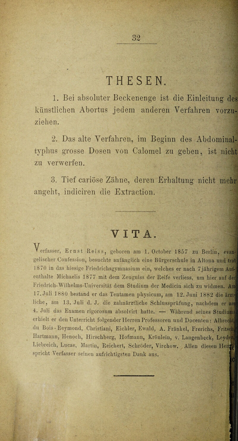 THESEN. 1. Bei absoluter Beckenenge ist die Einleitung des künstlichen Abortus jedem anderen Verfahren vorzu¬ ziehen. 2. Das alte Verfahren, im Beginn des Abdominal¬ typhus grosse Dosen von Calomel zu geben, ist nicht zu verwerfen. 3. Tief cariöse Zähne, deren Erhaltung nicht mehr angeht, indiciren die Extraction. Y1T A. V “erfassen Ernst Reiss, geboren am 1. October 1857 zu Berlin, evan4 gelischer Confession, besuchte anfänglich eine Bürgerschule in Altona und trat 1870 in das hiesige Friedrichsgyinnasium ein, welches er nach 7jährigem Auf¬ enthalte Michaelis 1877 mit dem Zeugniss der Reife verliess, um hier auf dei Friedrich-Wilhelms-Universität dem Studium der Mediciu sich zu widmen. Am 1/. Juli 1880 bestand er das Tentamen physicum, am 12. Juni 1882 die ärzt¬ liche, am 13. Juli d. J. die zahnärztliche Schlussprüfung, nachdem er au 4. Juli das Examen rigorosum absolvirt hatte. — Während seines Studium erhielt er den Unterricht folgender Herren Professoren und Docenten: Albrechi du Bois- Reymond, Christian]', Eichler, Ewald, A. Frankel, Frerichs, Fritsch Hartmann, Henoch, Hirschberg, Hofmann, Krönlein, y. Langenbeck, Leyd Liebreich, Lucae, Martin, Reichert, Schröder, Virchow. Allen diesen Her spricht Verfasser seinen aufrichtigsten Dank aus.